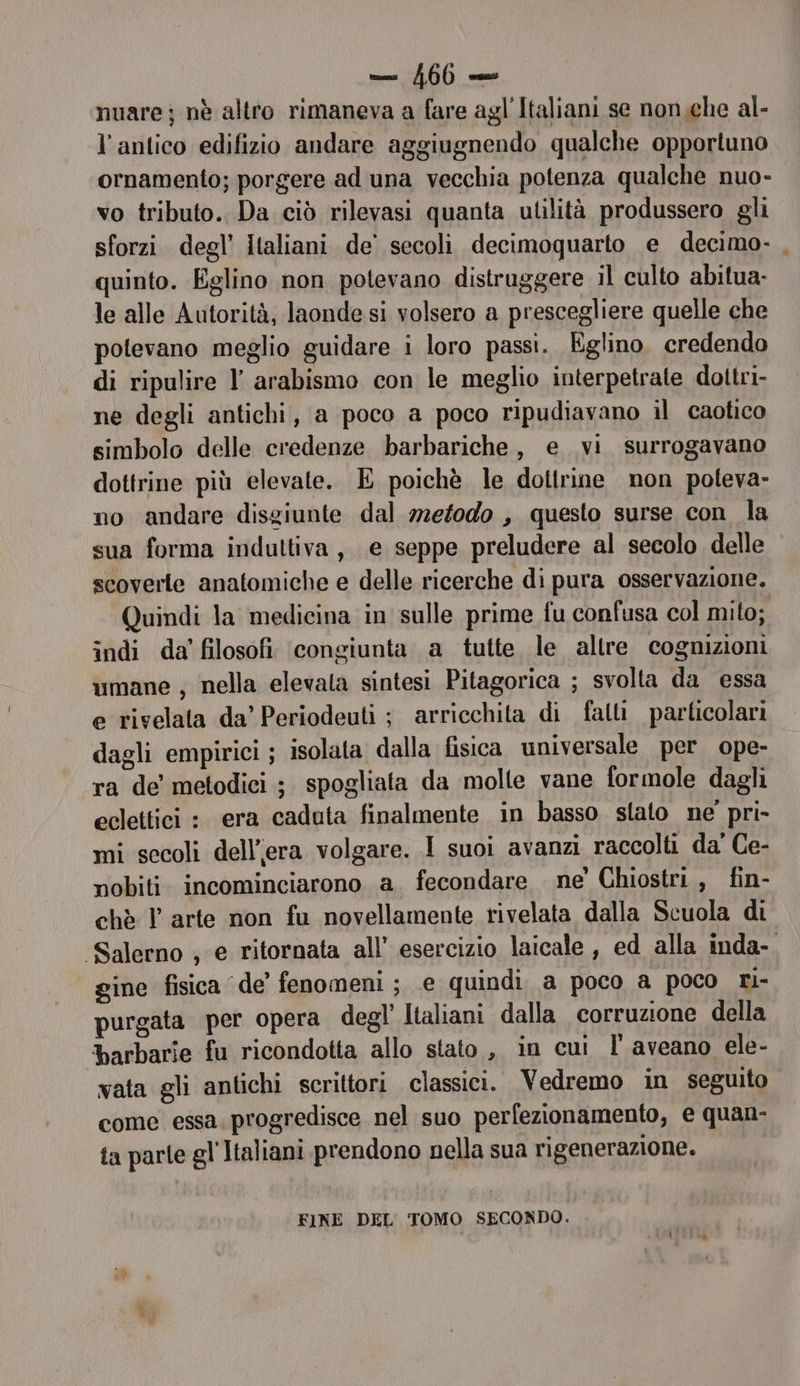 1600 ns nuarej nè altro rimaneva a fare agl'Italiani se nonche al- l'antico edifizio andare aggiugnendo qualche opportuno ornamento; porgere ad una vecchia potenza qualche nuo- vo tributo. Da ciò rilevasi quanta utilità produssero gli sforzi degl’ Italiani de’ secoli decimoquarto e decimo. , quinto. Eglino non potevano distruggere il culto abitua: le alle Autorità, laonde si volsero a prescegliere quelle che potevano meglio guidare i loro passi. Eglino. credendo di ripulire l' arabismo con le meglio interpetrate dottri- ne degli antichi, a poco a poco ripudiavano il caotico simbolo delle credenze barbariche, e. vi surrogavano dottrine più elevate. E poichè le dottrine non poteva- no ‘andare disgiunte dal 722e/0d0 , questo surse con la sua forma induttiva, e seppe preludere al secolo delle scoverte anatomiche e delle ricerche di pura osservazione. Quindi la medicina in sulle prime fu confusa col mito; indi da' filosofi ‘congiunta a tutte le allre cognizioni umane ; nella elevala sintesi Pitagorica ; svolta da essa e rivelata da’ Periodeuti ; arricchita di fatti particolari dagli empirici ; isolata dalla fisica universale per ope- ra de metodici ; spogliata da molte vane formole dagli eclettici : era caduta finalmente in basso stato ne pri- mi secoli dell'era volgare. 1 suoi avanzi raccolti da' Ce- nobiti. incominciarono a. fecondare ne' Chiostri , fin- chè Y arte non fu novellamente rivelata dalla Scuola di ‘Salerno ; e ritornata all’ esercizio laicale , ed alla inda- gine fisica de fenomeni; .e quindi a poco a poco ri- purgata per opera degl’ Italiani dalla corruzione della barbarie fu ricondotta allo stato, in cui l'aveano ele- vata gli antichi scrittori classici. Vedremo in seguito come essa. progredisce nel suo perfezionamento, e quan- ta parle gl'Italiani prendono nella sua rigenerazione. FINE DEL TOMO SECONDO.