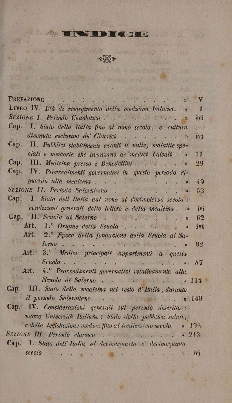 siti PREFAZIONE ©. 0.0.0: Lg Lisro 1V. Frà di TT, ‘trata ezio dia ticha. » SEZIONE I. Periodo Cenobitico . . . RARO, al Cap. I. Stato della Italia fino al nono sila: e culiura divenuta esclusiva de’ Chierici... IRENE, Cap. II. Pubblici stabilimenti avanti il matte; Maladie spe= ciali e memorie che avanzano de’medici Laicali . » Cap. III. Medicina presso i Benedettini... . Cap. IV. Provvedimenti governativi in “Mero periodo fi quardo: alla: medinindi 1-7) PRIDE ste E SEZIONE II. Periodo Salernitano . Dot Cap. 1. Stato dell Italia dal ncno al ombieheo secolo : condizioni generali delle lettere e. della nt. » Cap. II. Scuola ‘di Salerno | NO.» Art. 1.° Origine della Scuola... » Art. 2.° Epoca della (RO della Solta di Sa- | lemon. a SITI TINZAR ASA SIZE Art 3.° Medici Laga appartenenti. a. questa Mel peo ROLO MINA CORBIN atlete BENI, è o Art. 4.° Provvedimenti governativi relativamente alta» Scuola di Salerno . . -. » Cap. III. Stato della medicina nel resto ) di Italia, Mo rarito il periodo Salernituno. . . 0. i Cap. IV. Considerazioni generali dia tav) descritto’ + nuove Università Taliane :. Stato della pubblica salute, e della legislazione medica fino al tredicesimo secolo. » SezionE II. Periodo classico | 0. ST GE INCVENITUO Gi Cap. 1. Slato dell’ Halia al decimoquarto e decimoquinto 196 213