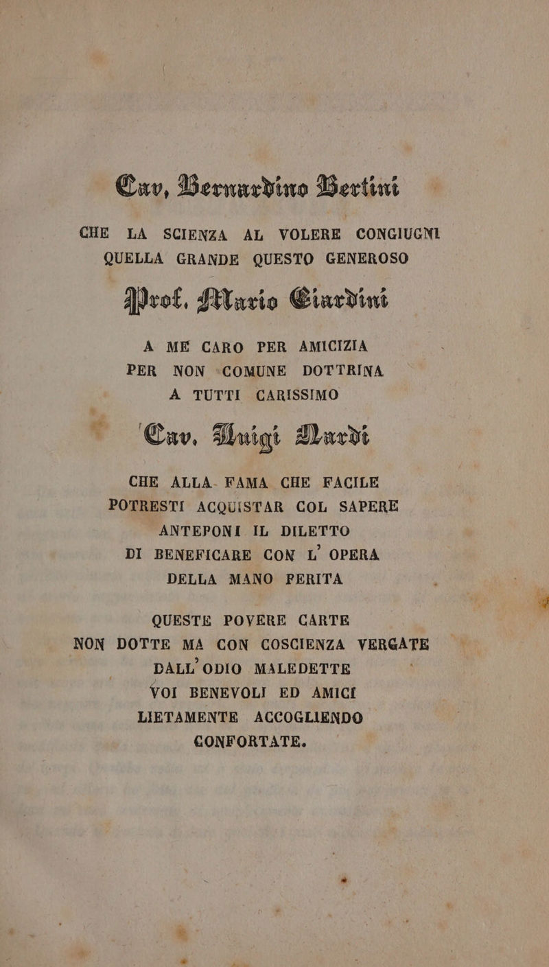 Cav, Bernardino Bertini CHE LA SCIENZA AL VOLERE CONGIUGNI QUELLA GRANDE QUESTO GENEROSO ProC, Wario Ciardim A ME CARO PER AMICIZIA PER NON :COMUNE DOTTRINA A TUTTI CARISSIMO Cav. Tmigi Aacdi CHE ALLA. FAMA CHE FACILE POTRESTI ACQUISTAR COL SAPERE ANTEPONI IL DILETTO DI BENEFICARE CON L’ OPERA DELLA MANO PERITA d QUESTE POVERE CARTE NON DOTTE MA CON COSCIENZA VERGATE DALL ODIO MALEDETTE VOI BENEVOLI ED AMICI LIETAMENTE ACCOGLIENDO CONFORTATE.