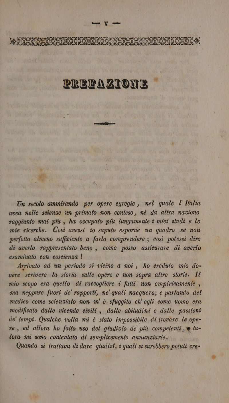 RR RIA IAIO, PREDPAZIONE © Un secolo ammirando per opere egregie , nel quale È Italia avea nelle scienze un primato non conteso, nè da altra nazione raggiunto mai più , ha occupato più lungamente î miei studi e le mie ricerche. Così avessi îo saputo esporne un quadro se non perfetto almeno sufficiente a farlo comprendere ; così potessi dire di averlo rappresentato bene , come posso assicurare di averlo esaminato con coscienza | Arrivato ad un periodo sì vicino a noî , ho creduto mio do- vere scrivere la storia sulle opere e non sopra altre storie. Il mio scopo era quello di raccogliere i fatti. non empiricamente , ma neppure fuori de’ rapporti, ne’ quali nacquero; e parlando del medico come scienziato non m' è sfuggito ch’ egli come uomo era modificato dalle vicende civili , dalle abitudini e dalle passioni de’ tempi. Qualche volta mi è stato impossibile di trovare le ope- re, ed allora ho fatto uso del giudizio de più competenti , e ta- lora mi sono contentato di semplicemente annunziarie. i Quando si trattava di dare giudizi, î quali si sarebbero potuti cre-