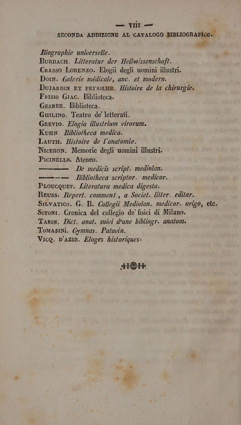 SECONDA ADDIZIONE AL CATALOGO BIBLIOGRAFICO. Biographie universelle. BurpacH. Litferatur der Heilwissenschaft. Crasso Lorenzo. Elogii degli uomini illustri. Dorn. Galerie médicale, anc. et modern. DusarDin ET PEYRILHE. Histoire de la chirurgie. Frisio Giac. Biblioteca. GesneRr. Biblioteca. Guiino. Teatro de' letterati. Grevio. E/ogia illustrium virorum. Kunn. Bibliotheca medica. LautH. Histoire de l’anatomie. Niceron. Memorie degli uomini illustri. PicineLLo. Ateneo. TT + mv De medicis script. mediolan. ———— vm Bibliotheca scriptor. medicor. PLoucquer. Liferatura medica digesta. Reuss. Repert. comment, a Societ. litter. editar. Sivatico. G. B. Collegii Mediolan. medicor. origo, etc. Sironi. Cronica del collegio de’ fisici di Milano. Tarin. Dici. anat. suivi d'une bibliogr. anatom. Tomasini. Gymnas. Patavin. Vico. D'AZIR. Eloges historiques. FIGI