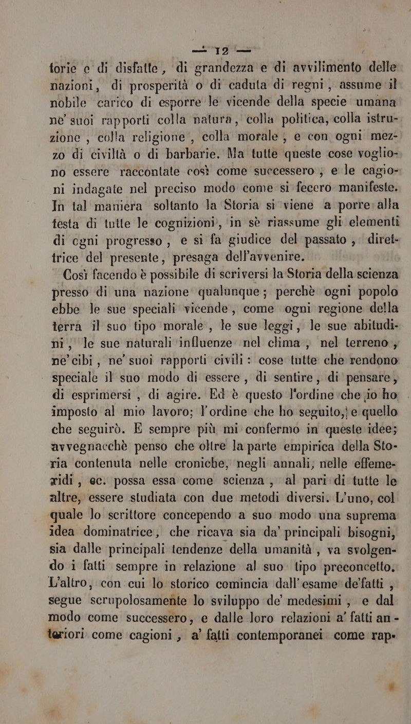 _ 19 — torie e di disfatte, di grandezza e di fevtilaititato delle nazioni, di prosperità o di caduta di regni, assume il nobile carico di esporre le vicende della specie umana ne suoi rapporti colla natura, colla politica, colla istru- zione , colla religione , colla morale ; e con ogni mez- zo di civiltà o di barbarie. Ma tutte queste cose voglio- no essere raccontate così come successero ; e le cagio- ni indagate nel preciso modo come si fecero manifeste. In tal maniera soltanto la Storia sì ‘viene a porre: alla testa di tutte le cognizioni’, ‘in sè riassume gli elementi di cgni progresso , e si fa giudice del passato ; diret- trice del presente, presaga dell'avvenire. Così facendo è possibile di scriversi la Storia della scienza presso di una nazione qualunque; perchè ogni popolo ebbe le sue speciali vicende, come ogni regione della terrà il suo tipo morale, le sue leggi, le sue abitudi- ni, le sue naturali ‘influenze nel clima , nel terreno, ne cibi, ne’ suoi rapporti civili : cose tutte che rendono speciale il suo modo di essere , di sentire, di pensare, di esprimersi , di agire. Ed è questo l'ordine ‘che o ho, imposto al mio lavoro; l'ordine che ho seguito,j e quello che seguirò. É sempre più mi confermo in queste idee; avvegnacchè penso che oltre la parte empirica della Sto- ria contenuta nelle croniche, negli annali; nelle ‘effeme- ridi, ec. possa essa come scienza , al pari‘di tutte le altre, essere studiata con due metodi diversi. L’uno, col quale lo scrittore concependo a suo modo una suprema idea dominatrice, che ricava sia da’ principali bisogni, sia dalle principali tendenze della umanità , va svolgen- do i fatti sempre in relazione al suo tipo preconcetto. L'altro, con cui lo storico comincia dall'esame de’fatti , segue scrupolosamente lo sviluppo de’ medesimi , e dal modo come successero, e dalle loro relazioni a’ fatti an - teriori come cagioni, a’ fatti contemporanei. come rap»