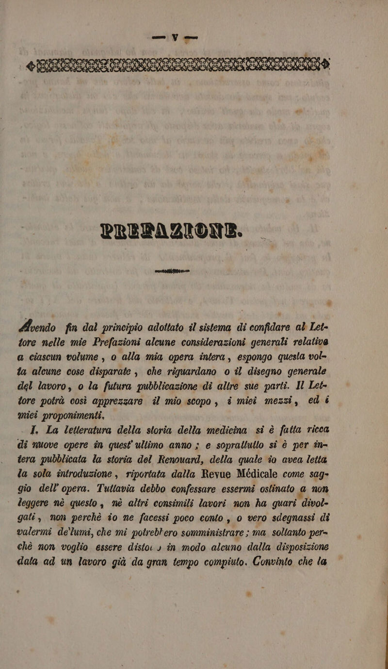 “4 SO DO DO DO Sie, 214 2) PAS Pa PAS PREFAZIONE. laicale ® Avendo fin dal principio adoltato il sistema di confidare al Let- tore nelle mie Prefazioni alcune considerazioni generali relativa a ciascun volume , 0 alla mia opera intera, espongo questa vol= ta alcune cose disparate , che riguardano o îl disegno generale del lavoro, o la futura pubblicazione di altre sue parti. Il Let= tore potrà così apprezzare il mio scopo, è mieì mezzi, ed é miei proponimenti, I. La letteratura della storia della medicina sì è fatta ricca di nuove opere in quest'ultimo anno ; e soprallutlo sì è per in- tera pubblicata la storia del Renouard, della quale îo avea letta la sola introduzione, riportata dalla Revue Medicale come sag» gio dell’opera. Tutlavia debbo confessare essermi ostinato a non leggere nè questo, nè altri consimili lavori non ha quari divol- gati, non perchè io ne facessi poco conto , 0 vero sdegnassi di valermi de'lumi, che mi potrebrero somministrare ; ma. soltanto per= chè non voglio essere distoi » in modo alcuno dalla disposizione dala ad un lavoro già da gran tempo compiuto. Convinto che la
