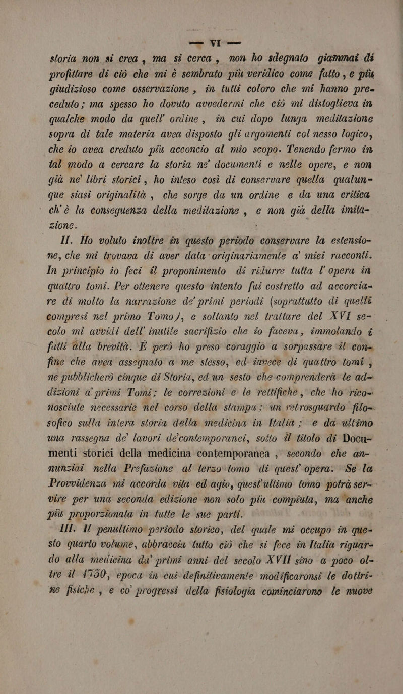 = VI*— sloria non si crea , ma si cerca, mon ho sdegnato giammai di profittare di ciò che mi è sembrato più veridico come fatto , e più giudizioso come osservazione , in tutlî coloro che mî hanno pre= ceduto; ma spesso ho dovuto avvedermi che ciò mi distoglieva în qualche modo da quell’ ordine, in cui dopo lunga meditazione sopra di tale materia avea disposto gli urgomenti col nesso logico, che io avea creduto più acconcio al mio scopo. Tenendo fermo în tal modo a cercare la storia ne documenti e nelle opere, e non già ne’ libri storici, ho inteso così di conservare quella qualun= que siasi originalità , che sorge du un ordine e da una critica ch'è la conseguenza della meditazione , e non già della imita- zione. i | II. Ho voluto inoltre în questo periodo conservare la estensio- ne, che mi trovava di aver dala ‘originariamente a' miei racconti. In principio io feci è proponimento di ridurre tutta l’ opera in quattro tomi. Per ottenere questo intento fui costretto ad accorcia= re di molto la narrazione de’ primi periodi (soprattutto di quelle compresi nel primo Tomo), e soltanto nel trattare del XVI se- colo mi avvidi dell’ inulile sacrifizio che io faceva, immolando i futti alla brevità. E però ho preso coraggio a sorpassare ‘ît’con= fine che avea assegnato a me stesso, ed invece di quattro tomi , ne pubblicherò cinque di Storia, ed un sesto che comprenderà le ad= dizioni a primi Tomi; le correzioni e le rettifiche, che ‘ho rico= nosciule necessarie nel corso della stampa; un retrosquardo filo= sofico sulla intera storia della medicina in Italia ; e da ultimo una rassegna de’ lavori de’ contemporanei, soîto è titolo di Docu- menti storici della medicina contemporanea , secondo che an- nunziai nella Prefazione al lerzo\tomo di quest opera. ‘Se la Provvidenza mi accorda vita ed'agio, quest'ultimo tomo potrà ser- vire per una seconda edizione non solo più labor ma saggio più proporzionata in tutte le sue parti. II. il penultimo periodo storico, del quale mi occupo în que- sto quarto volume, abbraccia tutto ciò che si fece in Italia riguar- do alla medicina da’ primi anni del secolo XVII sino @ poco ol- tre il 4750, epoca în cui definitivamente modificaronsi le dottri- ne fisiche, e co progressi della fisiologia cominciarono le nuove