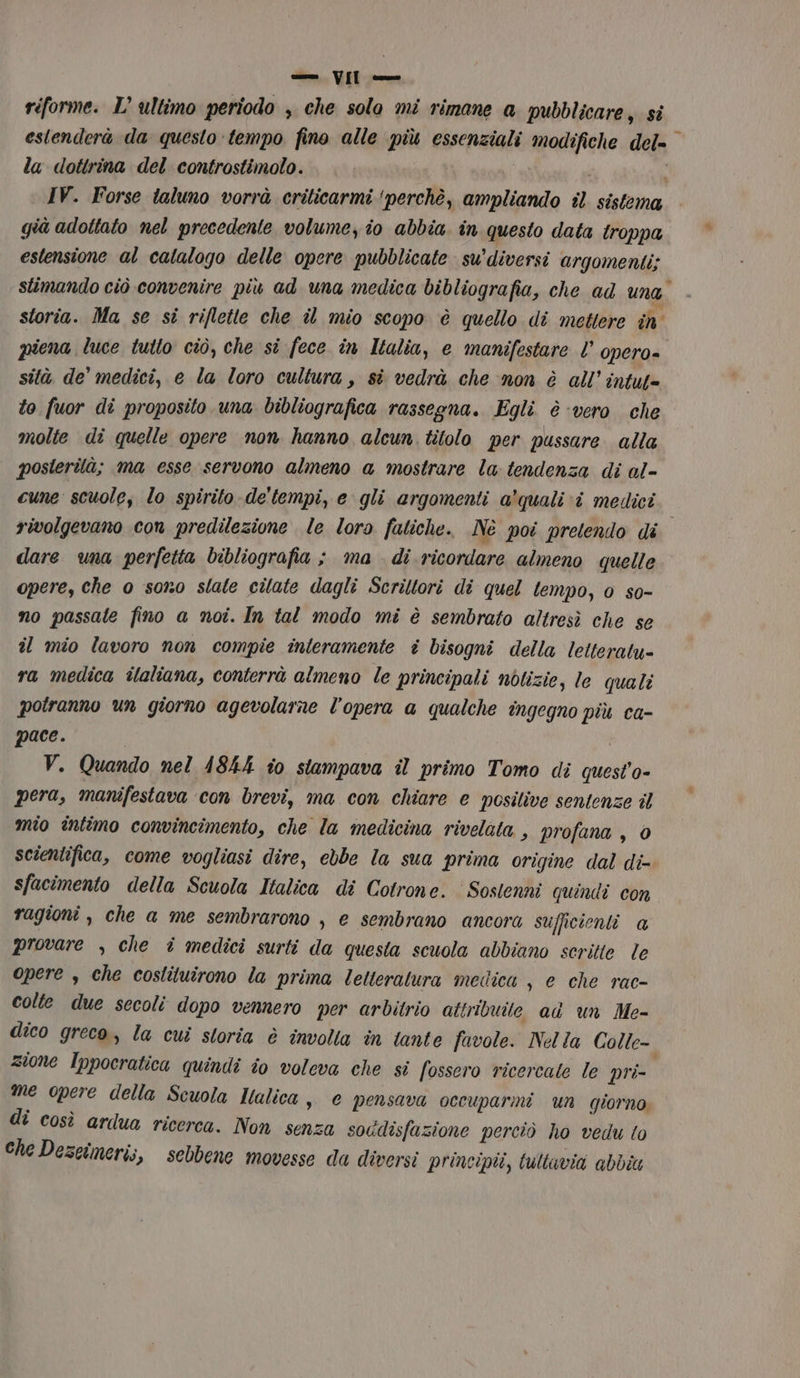 riforme. L’ ultimo periodo , che solo mi rimane a pubblicare, si estenderà da questo tempo fino alle più essenziali modifiche del- la dottrina del controstimolo. | a I . IV. Forse taluno vorrà crilicarmi ‘perchè, ampliando il sistema già adottato nel precedente volume, io abbia in questo data troppa estensione al catalogo delle opere pubblicate su’diversi argomenti; stimando ciò convenire più ad una medica bibliografia, che ad Una. storia. Ma se si riflette che il mio scopo è quello di mettere în piena luce tutto ciò, che si fece in Italia, e manifestare l opero=. sità de medici, e la loro cultura, sî vedrà che non è all''intut= to fuor di proposito una bibliografica rassegna. Egli. è ‘vero che molte di quelle opere non hanno alcun titolo per pussure alla posterilà; ma esse servono almeno a mostrare la: tendenza di al- cune scuole, lo spirito de'tempi, e gli argomenti a'quali ‘i medici i rivolgevano con predilezione le loro fatiche. Nè poi pretendo di dare una perfetta bibliografia ; ma di ricordare almeno quelle opere, che 0 sono state citate dagli Scriltori di quel tempo, 0 so- no passate fino a noi. In tal modo mi è sembrato altresì che se il mio lavoro non compie interamente è bisogni della lelteratu- ra medica îlaliana, conterrà almeno le principali notizie, le quali potranno un giorno agevolarne l'opera a qualche ingegno più ca- pace. V. Quando nel 4844 io stampava il primo Tomo di quest'o- pera, manifestava ‘con brevi, ma con chiare e posilive sentenze il mio intimo convincimento, che la medicina rivelata , profana, 0 scientifica, come vogliasi dire, ebbe la sua prima origine dal di- sfacimento della Scuola Italica di Cotrone. Sostenni quindi con ragioni , che a me sembrarono , e sembrano ancora sufficienti a provare , che i medici surti da questa scuola abbiano scritte le opere , che costituirono la prima letteratura medica, e che rac- colte due secoli dopo vennero per arbitrio attribuite ad un Me- dico greco, la cui storia è involla în tante favole. Nella Colle- zione Ippocratica quindi io voleva che si fossero ricercate le pri- me opere della Scuola Halica,, e pensava occuparmi un giorno. di così ardua ricerca. Non senza soddisfazione perciò ho vedu to Che Dezeimeri;, sebbene movesse da diversi principii, tultavia abbia