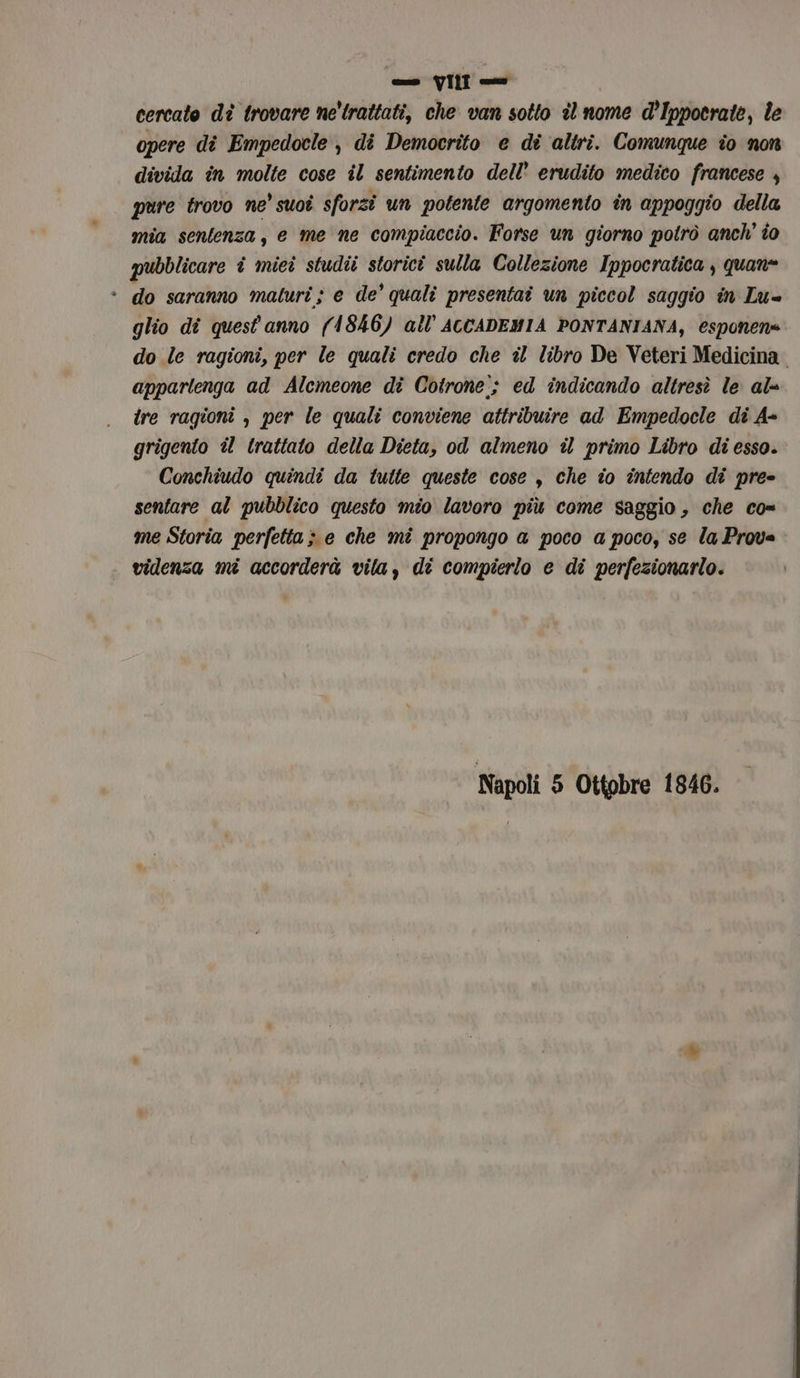 cercato dî trovare ne’ trattati, che van sotto îl nome d’Ippocrate, le opere dî Empedocle, di Democrito e di altri. Comunque io non divida în molte cose il sentimento dell’ erudito medico francese , pure trovo ne' suoi sforzi un potente argomento în appoggio della mia sentenza, e me ne compiaccio. Forse un giorno potrò anch’ îo pubblicare î miei studii storici sulla Collezione Ippocratica , quan= * do saranno maturi; e de’ quali presentai un piccol saggio in Lu= glio dî quest'anno (1846) all ACCADEMIA PONTANIANA, esponen= do le ragioni, per le quali credo che il libro De Veteri Medicina. appartenga ad Alemeone di Cotrone; ed indicando altresì le al ire ragioni , per le quali conviene attribuire ad Empedocle di A- grigento il trattato della Dieta, od almeno il primo Libro di esso. Conchiudo quindi da tutte queste cose , che îo intendo di pre- sentare al pubblico questo mio lavoro più come saggio, che co= me Storia perfetta; e che mi propongo a poco a poco, se la Prova videnza mi accorderà vila, di compierlo e di perfezionarlo. Napoli 5 Ottobre 1846.