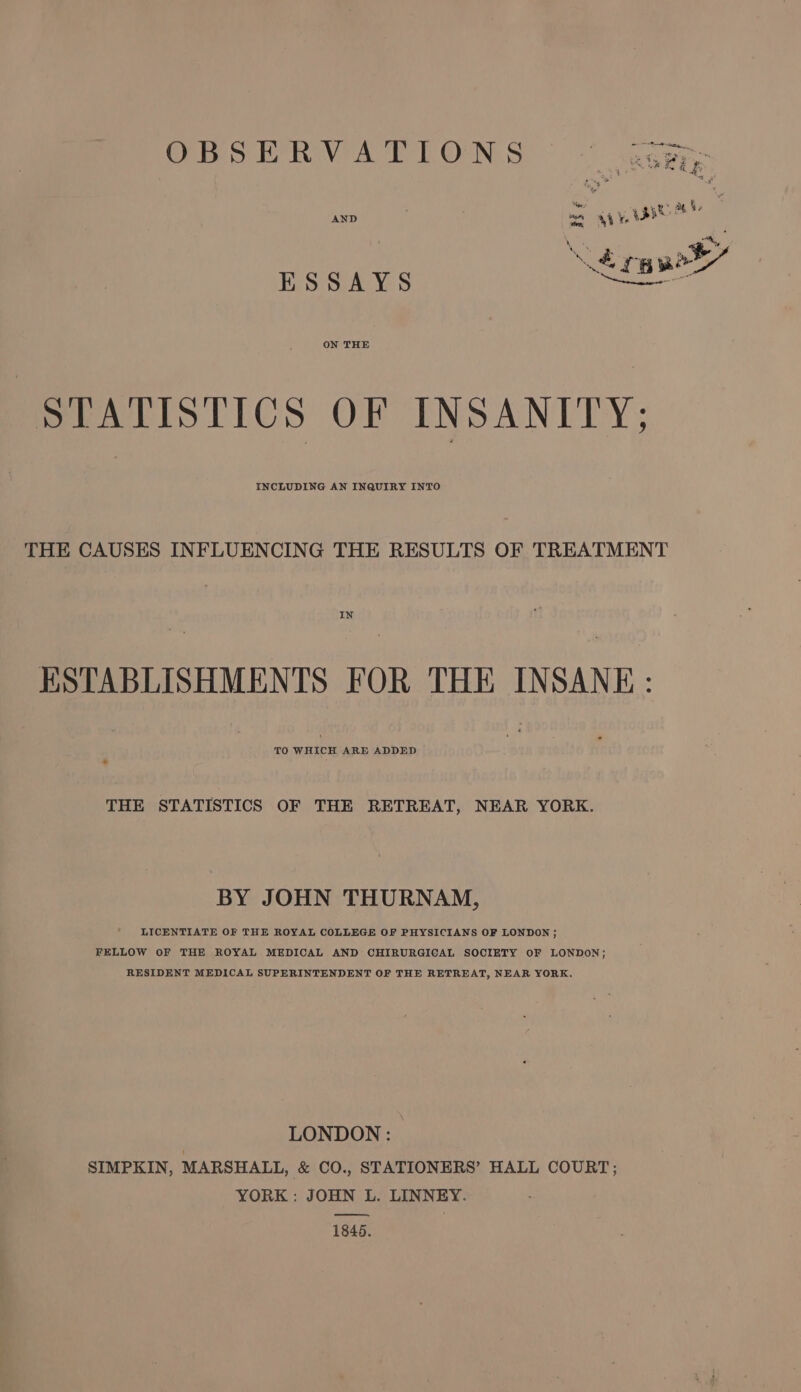 ORS RVATTONS °° ata B ey “ey UN eae ha 7 ‘ers ye Ghee ae Qe : AND or Sie ‘&gt; “«, m &amp; nA 5 mh TBR or ESSAYS ON THE STATISTICS OF INSANITY; INCLUDING AN INQUIRY INTO THE CAUSES INFLUENCING THE RESULTS OF TREATMENT IN ESTABLISHMENTS FOR THE INSANE: TO WHICH ARE ADDED THE STATISTICS OF THE RETREAT, NEAR YORK. BY JOHN THURNAM, LICENTIATE OF THE ROYAL COLLEGE OF PHYSICIANS OF LONDON ; FELLOW OF THE ROYAL MEDICAL AND CHIRURGICAL SOCIETY OF LONDON; RESIDENT MEDICAL SUPERINTENDENT OF THE RETREAT, NEAR YORK. LONDON: | SIMPKIN, MARSHALL, &amp; CO., STATIONERS’ HALL COURT; YORK : JOHN L. LINNEY. a 1846.