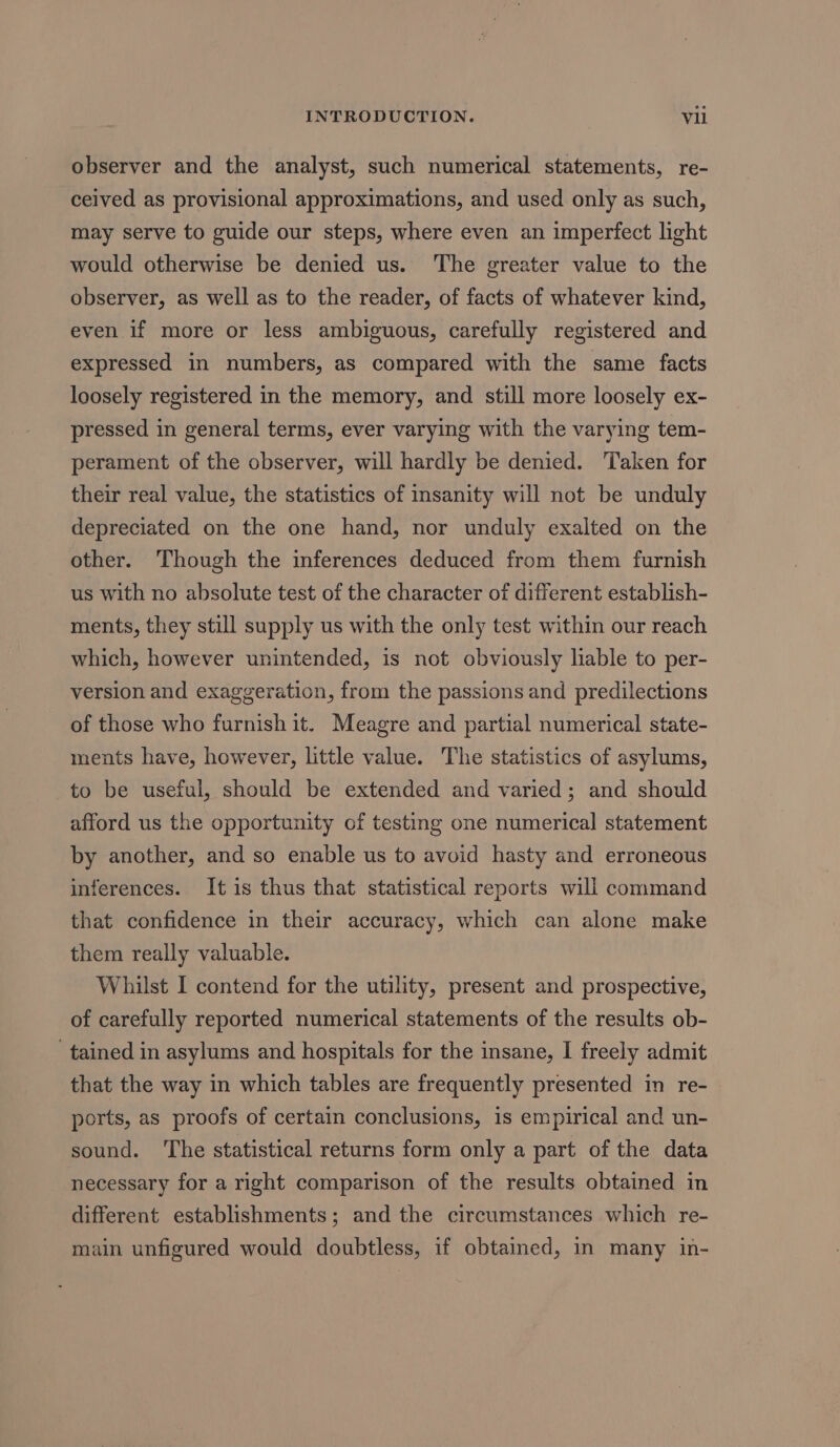 observer and the analyst, such numerical statements, re- ceived as provisional approximations, and used only as such, may serve to guide our steps, where even an imperfect light would otherwise be denied us. The greater value to the observer, as well as to the reader, of facts of whatever kind, even if more or less ambiguous, carefully registered and expressed in numbers, as compared with the same facts loosely registered in the memory, and still more loosely ex- pressed in general terms, ever varying with the varying tem- perament of the observer, will hardly be denied. Taken for their real value, the statistics of insanity will not be unduly depreciated on the one hand, nor unduly exalted on the other. Though the inferences deduced from them furnish us with no absolute test of the character of different establish- ments, they still supply us with the only test within our reach which, however unintended, is not obviously lable to per- version and exaggeration, from the passions and predilections of those who furnish it. Meagre and partial numerical state- ments have, however, little value. The statistics of asylums, to be useful, should be extended and varied; and should afford us the opportunity of testing one numerical statement by another, and so enable us to avoid hasty and erroneous inferences. It is thus that statistical reports will command that confidence in their accuracy, which can alone make them really valuable. Whilst I contend for the utility, present and prospective, of carefully reported numerical statements of the results ob- tained in asylums and hospitals for the insane, I freely admit that the way in which tables are frequently presented in re- ports, as proofs of certain conclusions, is empirical and un- sound. ‘The statistical returns form only a part of the data necessary for a right comparison of the results obtained in different establishments; and the circumstances which re- main unfigured would doubtless, if obtained, in many in-