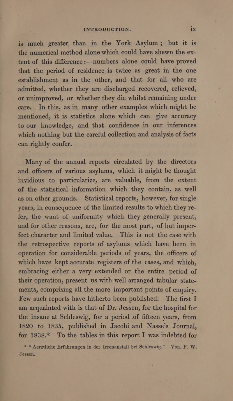 is much greater than in the York Asylum; but it is the numerical method alone which could have shewn the ex- tent of this difference:—numbers alone could have proved that the period of residence is twice as great in the one establishment as in the other, and that for all who are admitted, whether they are discharged recovered, relieved, or unimproved, or whether they die whilst remaining under care. In this, asin many other examples which might be mentioned, it is statistics alone which can give accuracy to our knowledge, and that confidence in our inferences which nothing but the careful collection and analysis of facts can rightly confer. Many of the annual reports circulated by the directors and officers of various asylums, which it might be thought invidious to particularize, are valuable, from the extent of the statistical information which they contain, as well as on other grounds. Statistical reports, however, for single years, In consequence of the limited results to which they re- fer, the want of uniformity which they generally present, and for other reasons, are, for the most part, of but imper- fect character and limited value. This is not the case with the retrospective reports of asylums which have been in operation for considerable periods of years, the officers of which have kept accurate registers of the cases, and which, embracing either a very extended or the entire period of their operation, present us with well arranged tabular state- ments, comprising all the more important points of enquiry. Few such reports have hitherto been published: The first I am acquainted with is that of Dr. Jessen, for the hospital for the insane at Schleswig, for a period .of fifteen years, from 1820 to 1835, published in Jacobi and Nasse’s Journal, for 1838.* To the tables in this report I was indebted for * “ Aerztliche Erfahrungen in der Irrenanstalt bei Schleswig.’’ Von. P. W. _ Jessen.