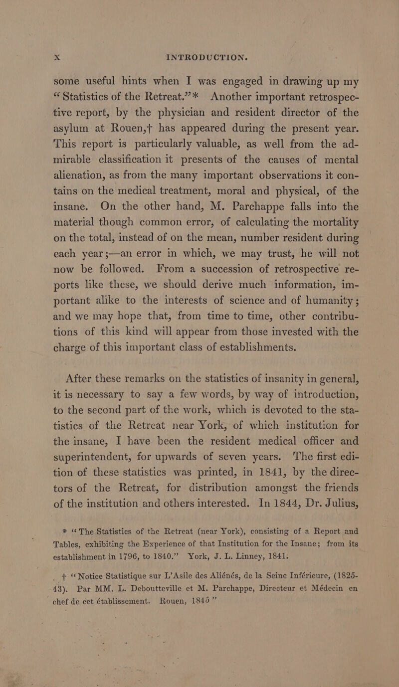 some useful hints when I was engaged in drawing up my “ Statistics of the Retreat.”’* Another important retrospec- tive report, by the physician and resident director of the asylum at Rouen,t has appeared during the present year. This report is particularly valuable, as well from the ad- mirable classification it presents of the causes of mental alienation, as from the many important observations it con- tains on the medical treatment, moral and physical, of the insane. On the other hand, M. Parchappe falls into the material though common error, of calculating the mortality on the total, instead of on the mean, number resident during each year ;—an error in which, we may trust, he will not now be followed. From a succession of retrospective re- ports like these, we should derive much information, im- portant alike to the interests of science and of humanity ; and we may hope that, from time to time, other contribu- tions of this kind will appear from those invested with the charge of this important class of establishments. After these remarks on the statistics of insanity in general, it is necessary to say a few words, by way of introduction, to the second part of the work, which is devoted to the sta- tistics of the Retreat near York, of which institution for the insane, I have been the resident medical officer and superintendent, for upwards of seven years. ‘The first edi- tion of these statistics was printed, in 1841, by the direc- tors of the Retreat, for distribution amongst the friends of the institution and others interested. In 1844, Dr. Julius, * “The Statistics of the Retreat (near York), consisting of a Report and Tables, exhibiting the Experience of that Institution for the Insane; from its establishment in 1796, to 1840.” York, J. L. Linney, 1841. _ + “Notice Statistique sur L’Asile des Aliénés, de la Seine Inférieure, (1826- 48). Par MM. L. Deboutteville et M. Parchappe, Directeur et Médecin en chef de cet établissement. Rouen, 1840”