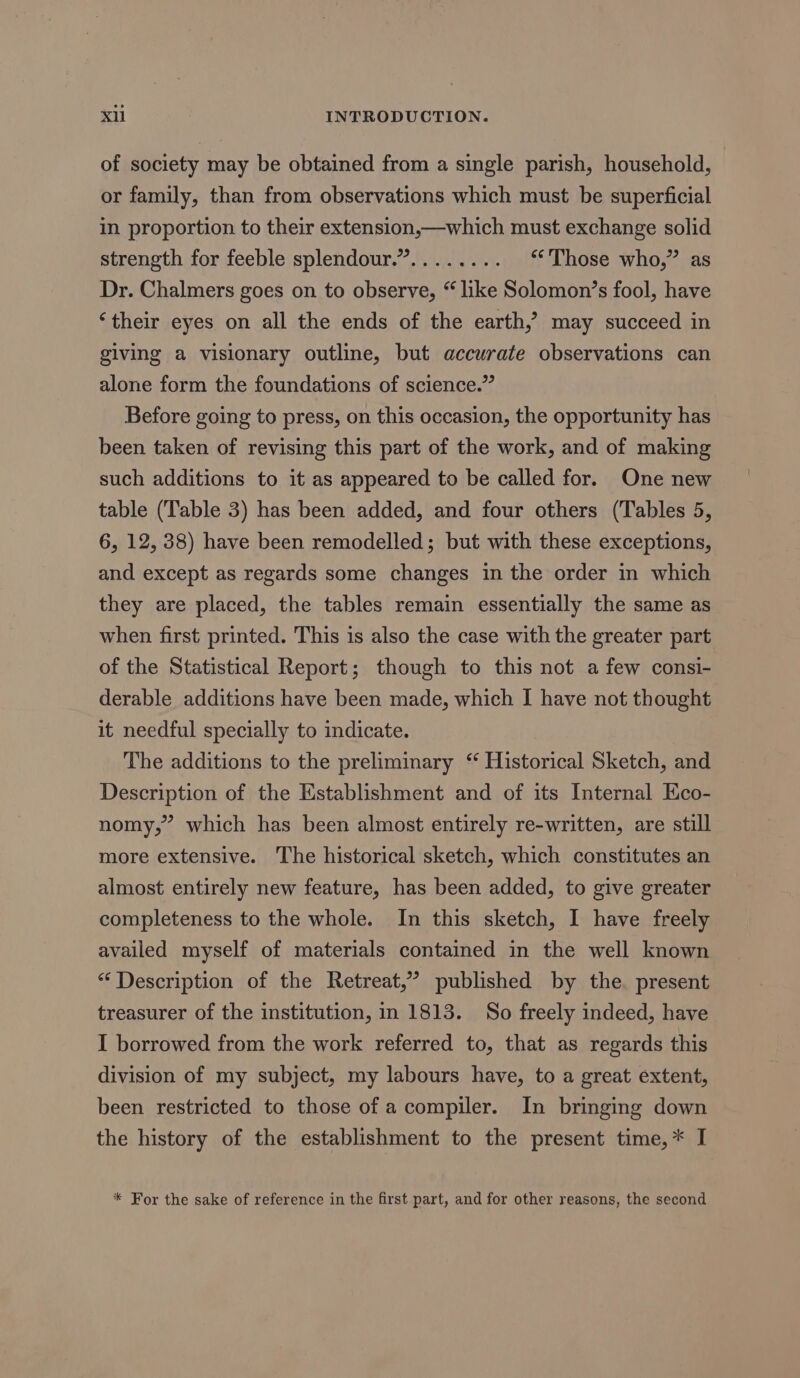 of society may be obtained from a single parish, household, or family, than from observations which must be superficial in proportion to their extension,—which must exchange solid strength for feeble splendour.”........ “Those who,” as Dr. Chalmers goes on to observe, “like Solomon’s fool, have ‘their eyes on all the ends of the earth,’ may succeed in giving a visionary outline, but accurate observations can alone form the foundations of science.” Before going to press, on this occasion, the opportunity has been taken of revising this part of the work, and of making such additions to it as appeared to be called for. One new table (Table 3) has been added, and four others (Tables 5, 6, 12, 38) have been remodelled; but with these exceptions, and except as regards some changes in the order in which they are placed, the tables remain essentially the same as when first printed. This is also the case with the greater part of the Statistical Report; though to this not a few consi- derable additions have been made, which I have not thought it needful specially to indicate. The additions to the preliminary “ Historical Sketch, and Description of the Establishment and of its Internal Eco- nomy,” which has been almost entirely re-written, are still more extensive. The historical sketch, which constitutes an almost entirely new feature, has been added, to give greater completeness to the whole. In this sketch, I have freely availed myself of materials contained in the well known “Description of the Retreat,” published by the. present treasurer of the institution, in 1813. So freely indeed, have I borrowed from the work referred to, that as regards this division of my subject, my labours have, to a great extent, been restricted to those of a compiler. In bringing down the history of the establishment to the present time,* I * For the sake of reference in the first part, and for other reasons, the second