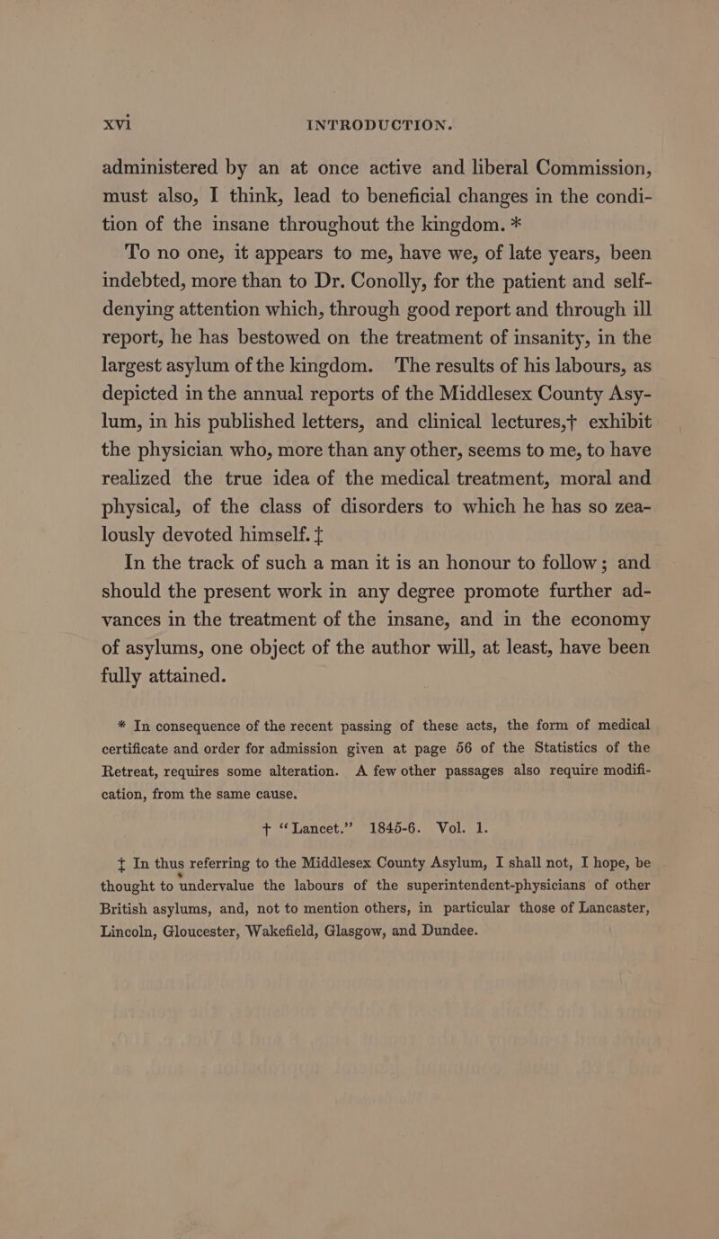 administered by an at once active and liberal Commission, must also, I think, lead to beneficial changes in the condi- tion of the insane throughout the kingdom. * To no one, it appears to me, have we, of late years, been indebted, more than to Dr. Conolly, for the patient and self- denying attention which, through good report and through ill report, he has bestowed on the treatment of insanity, in the largest asylum of the kingdom. The results of his labours, as depicted in the annual reports of the Middlesex County Asy- lum, in his published letters, and clinical lectures,+ exhibit the physician who, more than any other, seems to me, to have realized the true idea of the medical treatment, moral and physical, of the class of disorders to which he has so zea- lously devoted himself. { In the track of such a man it is an honour to follow; and should the present work in any degree promote further ad- vances in the treatment of the insane, and in the economy of asylums, one object of the author will, at least, have been fully attained. * In consequence of the recent passing of these acts, the form of medical certificate and order for admission given at page 56 of the Statistics of the Retreat, requires some alteration. A few other passages also require modifi- cation, from the same cause. + “Lancet.” 1845-6. Vol. 1. { In thus referring to the Middlesex County Asylum, I shall not, I hope, be thought to undervalue the labours of the superintendent-physicians of other British asylums, and, not to mention others, in particular those of Lancaster, Lincoln, Gloucester, Wakefield, Glasgow, and Dundee.