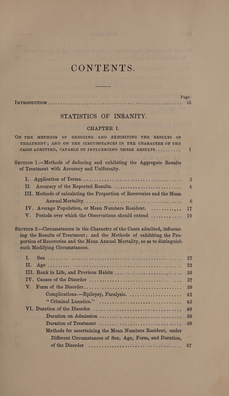 CONTENTS. BR YOORECTION tied cid HU ERs. ASR ESEET AO BRAUN AY STATISTICS OF INSANITY. CHAPTER I. ON THE METHODS OF DEDUCING AND EXHIBITING THE RESULTS OF TREATMENT; AND ON THE CIRCUMSTANCES IN THE CHARACTER OF THE CASES ADMITTED, CAPABLE OF INFLUENCING THESE RESULTS.......... Section 1.—Methods of deducing and exhibiting the Aggregate Results of Treatment with Accuracy and Uniformity. Seemee DD UNA OF LOLS. wi &lt;t.5 24 bee ih Sodas dyoidifoee -Ghkwies «&lt;&lt; il. Accuracy of the Reported Results, 5... 5.63 cactetied'ese Vb dios scaee III. Methods of calculating the Proportion of Recoveries and the Mean PSIG NEOUGALIEU cif i Oiratas eke wie oh Sill oni siel cer one CLA ah WE IV. Average Population, or Mean Numbers Resident. ......... SECTION 2—Circumstances in the Character of the Cases admitted, influenc- ing the Results of Treatment; and the Methods of exhibiting the Pro- portion of Recoveries and the Mean Annual Mortality, so as to distinguish such Modifying Circumstances. I a. 9 WSS SO AUIL SOUT HOM SIAS Oils. Oi MERE V IL AG oi Dee Ree Re ins recut ose Tec ac FAO ae a oda s tee wees ee III. Rank in Life, and Previous Habits .................... gS 33 IV. Causes of the Disorder ........... SAME CU coe dae. ts acre V. Form of the Disorder...... Beco e 4k Date Wl gan agg a Dae Seer Pont Complications.—Epilepsy, Paralysis. ......... eee athe eG CUETEAL) LAINATIOM. Wea fae acl. al late wee IDE ME Oot 5. Vi. Duration of:the Disorder... 1... ss. sewn errmen re ive The s eeiee: neh Duration on, Admissions wis AG hp -Ks n2dsbbus Dou ae BOCA Diiration of Treatment t47 RK 009 EA, ot NDR BETS Methods for ascertaining the Mean Numbers Resident, under Different Circumstances of Sex, Age, Form, and Duration, of the Disorder ........ ay er BORE: DOORS 6 eae 17