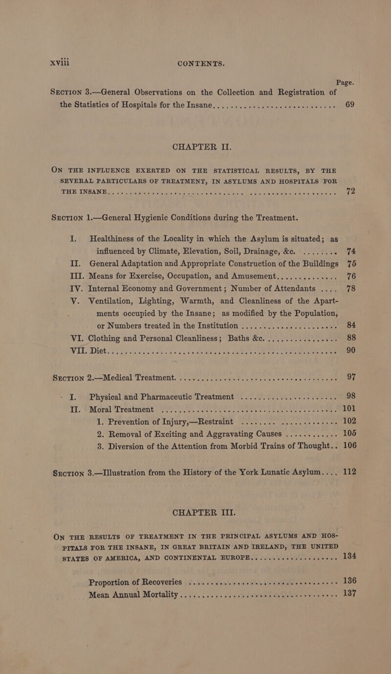 Page. Section 3.—General Observations on the Collection and Registration of the Statistics of Hospitals for the Insane... ....... 67 caisecu sae as ste 69 CHAPTER II. ON THE INFLUENCE EXERTED ON THE STATISTICAL RESULTS, BY THE SEVERAL PARTICULARS OF TREATMENT, IN ASYLUMS AND HOSPITALS FOR PETE UN SAN ce sic. A iaiite ne in iets es Wide Nae RN ste, “cs Rates anh witty Se 12 SEecTIon 1.—General Hygienic Conditions during the Treatment. I. Healthiness of the Locality in which the Asylum is situated; as influenced by Climate, Elevation, Soil, Drainage, &amp;c. ........ 74 II. General Adaptation and Appropriate Construction of the Buildings 75 III. Means for Exercise, Occupation, and Amusement.............. 76 IV. Internal Economy and Government; Number of Attendants .... 78 V. Ventilation, Lighting, Warmth, and Cleanliness of the Apart- ments occupied by the Insane; as modified by the Population, or Numbers treated in the Institution ............0.....0000% 84 VI. Clothing and Personal Cleanliness; Baths &amp;c. .,.............. 88 WAL Diet Tate od oo 5 Sa Me eee cu a Oe ee ee ae eee 90 Section 2.—Medical Treatment. ............ OT iRise Nandi hota tie leer 97 I. Physical and Pharmaceutic Treatment ............-2-..0--0. 98 TiS Pore Wreatnient Oe ste setts se sates aie vier y te te ee a wie mee 101 1. Prevention of Injury,—Restraint 22.0... fn. cee a oe 102 2. Removal of Exciting and Aggravating Causes ............ 105 3. Diversion of the Attention from Morbid Trains of Thought.. 106 Srction 3.—Illustration from the History of the York Lunatic Asylum.... 112 CHAPTER III. ON THE RESULTS OF TREATMENT IN THE PRINCIPAL ASYLUMS AND HOS- PITALS FOR THE INSANE, IN GREAT BRITAIN AND IRELAND, THE UNITED STATES OF AMERICA, AND CONTINENTAL EUROPE........00.-seeeeees 134 Proportion of Recoveries ...... slestilstand sae), Statnietihts Silwkin aaa 136 Mean Annual Mortality ..3.......... sudwione! QML Wis ym bamiens 137