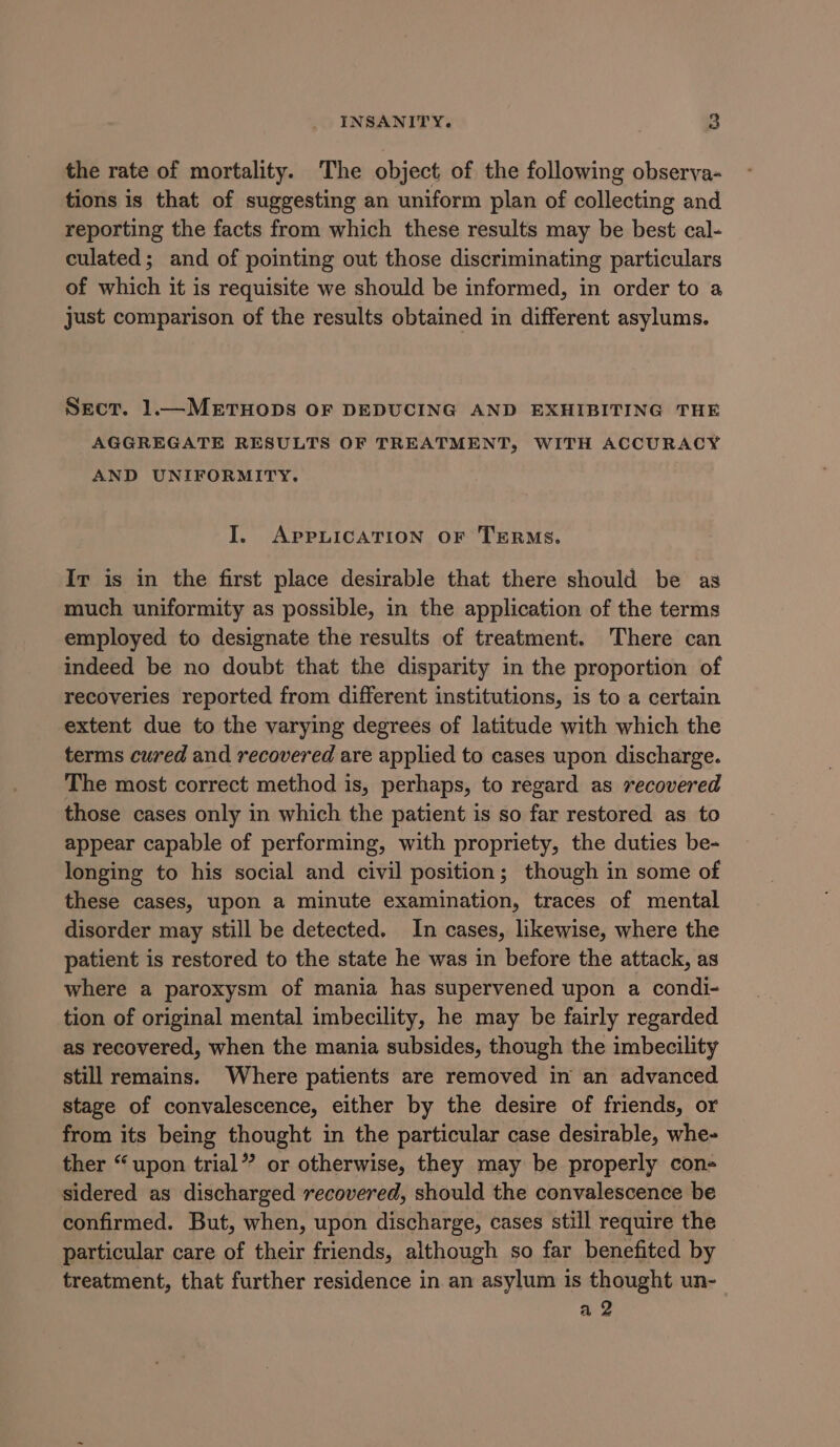 the rate of mortality. The object of the following observa- tions is that of suggesting an uniform plan of collecting and reporting the facts from which these results may be best cal- culated; and of pointing out those discriminating particulars of which it is requisite we should be informed, in order to a just comparison of the results obtained in different asylums. SECT. 1.—METHODS OF DEDUCING AND EXHIBITING THE AGGREGATE RESULTS OF TREATMENT, WITH ACCURACY AND UNIFORMITY. I. APpPpnuIcATION OF TERMS. Ir is in the first place desirable that there should be as much uniformity as possible, in the application of the terms employed to designate the results of treatment. There can indeed be no doubt that the disparity in the proportion of recoveries reported from different institutions, is to a certain extent due to the varying degrees of latitude with which the terms cured and recovered are applied to cases upon discharge. The most correct method is, perhaps, to regard as recovered those cases only in which the patient is so far restored as to appear capable of performing, with propriety, the duties be- longing to his social and civil position; though in some of these cases, upon a minute examination, traces of mental disorder may still be detected. In cases, likewise, where the patient is restored to the state he was in before the attack, as where a paroxysm of mania has supervened upon a condi- tion of original mental imbecility, he may be fairly regarded as recovered, when the mania subsides, though the imbecility still remains. Where patients are removed in an advanced stage of convalescence, either by the desire of friends, or from its being thought in the particular case desirable, whe- ther “upon trial” or otherwise, they may be properly con- sidered as discharged recovered, should the convalescence be confirmed. But, when, upon discharge, cases still require the particular care of their friends, although so far benefited by treatment, that further residence in an asylum is thought un- a 2