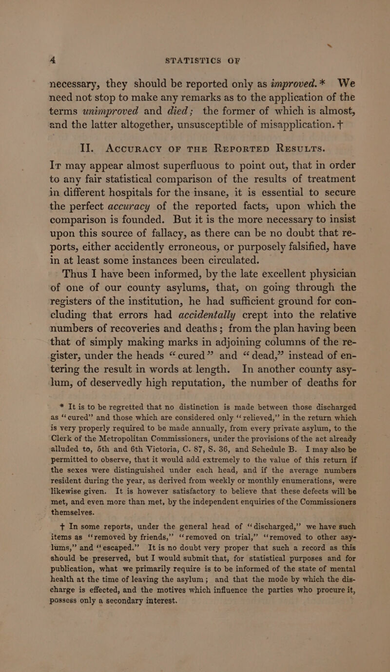 necessary, they should be reported only as improved.* We need not stop to make any remarks as to the application of the terms unimproved and died; the former of which is almost, and the latter altogether, unsusceptible of misapplication. + II. Accuracy or THE REPORTED RESULTS. Ir may appear almost superfluous to point out, that in order to any fair statistical comparison of the results of treatment in different hospitals for the msane, it is essential to secure the perfect accuracy of the reported facts, upon which the comparison is founded. But it is the more necessary to insist upon this source of fallacy, as there can be no doubt that re- ports, either accidently erroneous, or purposely falsified, have in at least some instances been circulated. Thus I have been informed, by the late excellent physician of one of our county asylums, that, on going through the registers of the institution, he had sufficient ground for con- cluding that errors had accidentally crept into the relative numbers of recoveries and deaths; from the plan having been that of simply making marks in adjoining columns of the re- gister, under the heads “cured” and “ dead,” instead of en- tering the result in words at.length. In another county asy- lum, of deservedly high reputation, the number of deaths for * It is to be regretted that no distinction is made between those discharged as ‘“‘cured’’ and those which are considered only ‘“ relieved,”’ in the return which is very properly required to be made annually, from every private asylum, to the Clerk of the Metropolitan Commissioners, under the provisions of the act already alluded to, 5th and 6th Victoria, C. 87, S. 86, and Schedule B. I may also be permitted to observe, that it would add extremely to the value of this return if the sexes were distinguished under each head, and if the average numbers | resident during the year, as derived from weekly or monthly enumerations, were likewise given. It is however satisfactory to believe that these defects will be met, and even more than met, by the independent enquiries of the Commissioners themselves. + In some reports, under the general head of “discharged,’’ we have such items as ‘‘removed by friends,’ ‘‘removed on trial,” ‘‘removed to other asy- lums,” and ‘‘escaped.”” It is no doubt very proper that such a record as this should be preserved, but I would submit that, for statistical purposes and for publication, what we primarily require is to be informed of the state of mental health at the time of leaving the asylum; and that the mode by which the dis- charge is effected, and the motives which influence the parties who procure it, possess only a secondary interest.