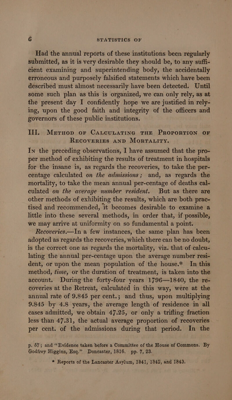 Had the annual reports of these institutions been regularly submitted, as it is very desirable they should be, to any suffi- cient examining and superintending body, the accidentally erroneous and purposely falsified statements which have been described must almost necessarily have been detected. Until some such plan as this is organized, we can only rely, as at the present day I confidently hope we are justified in rely- ing, upon the good faith and integrity of the officers and governors of these public institutions. III. Merruop or CALCULATING THE PROPORTION OF RECOVERIES AND MorrTaA.tity. In the preceding observations, I have assumed that the pro- per method of exhibiting the results of treatment in hospitals for the insane is, as regards the recoveries, to take the per- centage calculated on the admissions; and, as regards the mortality, to take the mean annual per-centage of deaths cal- culated on the average number resident. But as there are other methods of exhibiting the results, which are both prac- tised and recommended, it becomes desirable to examine a little into these several methods, in order that, if possible, we may arrive at uniformity on so fundamental a point. Recoveries —In a few instances, the same plan has been adopted as regards the recoveries, which there can be no doubt, is the correct one as regards the mortality, viz. that of calcu- lating the annual per-centage upon the average number resi- dent, or upon the mean population of the house.* In this method, time, or the duration of treatment, is taken into the account. During the forty-four years 1796—1840, the re- coveries at the Retreat, calculated in this way, were at the - annual rate of 9.845 per cent.; and thus, upon multiplying 9.845 by 4.8 years, the average length of residence in all cases admitted, we obtain 47.25, or only a trifling fraction less than 47.31, the actual average proportion of recoveries per cent. of the admissions during that period. In the p. 57; and “‘Evidence taken before a Committee of the House of Commons. By Godfrey Higgins, Esq.” Doncaster, 1816. pp. 7, 23. * Reports of the Lancaster Asylum, 1841, 1842, and 1843.