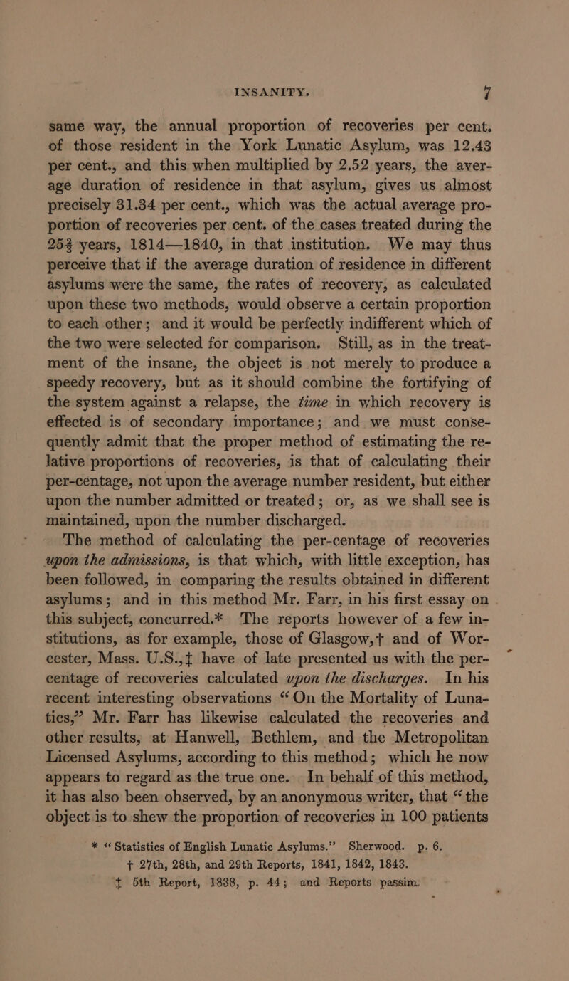 same way, the annual proportion of recoveries per cent, of those resident in the York Lunatic Asylum, was 12.43 per cent., and this when multiplied by 2.52 years, the aver- age duration of residence in that asylum, gives us almost precisely 31.34 per cent., which was the actual average pro- portion of recoveries per cent. of the cases treated during the 252 years, 1814—1840, in that institution. We may thus perceive that if the average duration of residence in different asylums were the same, the rates of recovery, as calculated upon these two methods, would observe a certain proportion to each other; and it would be perfectly indifferent which of the two were selected for comparison. Still, as in the treat- ment of the insane, the object is not merely to produce a speedy recovery, but as it should combine the fortifying of the system against a relapse, the ¢ime in which recovery is effected is of secondary importance; and we must conse- quently admit that the proper method of estimating the re- lative proportions of recoveries, is that of calculating their per-centage, not upon the average number resident, but either upon the number admitted or treated; or, as we shall see is maintained, upon the number discharged. The method of calculating the per-centage of recoveries upon the admissions, is that which, with little exception, has been followed, in comparing the results obtained in different asylums; and in this method Mr. Farr, in his first essay on this subject, concurred.* The reports however of a few in- stitutions, as for example, those of Glasgow,+ and of Wor- cester, Mass. U.S.,{ have of late presented us with the per- centage of recoveries calculated upon the discharges. In his recent interesting observations “On the Mortality of Luna- tics,’ Mr. Farr has likewise calculated the recoveries and other results, at Hanwell, Bethlem, and the Metropolitan Licensed Asylums, according to this method; which he now appears to regard as the true one. In behalf of this method, it has also been observed, by an anonymous writer, that “the object is to shew the proportion of recoveries in 100 patients * «Statistics of English Lunatic Asylums.” Sherwood. p. 6. + 27th, 28th, and 29th Reports, 1841, 1842, 1843. ~ 5th Report, 1838, p. 44; and Reports passim.