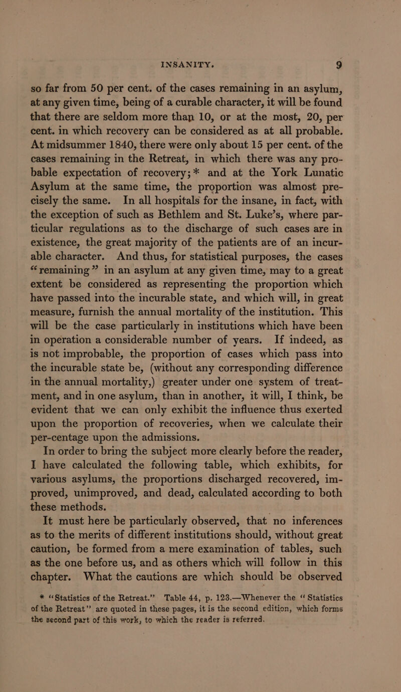 so far from 50 per cent. of the cases remaining in an asylum, at any given time, being of a curable character, it will be found that there are seldom more than 10, or at the most, 20, per cent. in which recovery can be considered as at all probable. At midsummer 1840, there were only about 15 per cent. of the cases remaining in the Retreat, in which there was any pro- bable expectation of recovery;* and at the York Lunatic Asylum at the same time, the proportion was almost pre- cisely the same. In all hospitals for the insane, in fact, with the exception of such as Bethlem and St. Luke’s, where par- ticular regulations as to the discharge of such cases are in existence, the great majority of the patients are of an incur- able character. And thus, for statistical purposes, the cases “remaining” in an asylum at any given time, may to a great extent be considered as representing the proportion which have passed into the incurable state, and which will, in great measure, furnish the annual mortality of the institution. This will be the case particularly in institutions which have been in operation a considerable number of years. If indeed, as is not improbable, the proportion of cases which pass into the incurable state be, (without any corresponding difference in the annual mortality,) greater under one system of treat- ment, and in one asylum, than in another, it will, I think, be evident that we can only exhibit the influence thus exerted upon the proportion of recoveries, when we calculate their per-centage upon the admissions. In order to bring the subject more clearly before the reader, I have calculated the following table, which exhibits, for various asylums, the proportions discharged recovered, im- proved, unimproved, and dead, calculated according to both these methods. | It must here be particularly observed, that no inferences as to the merits of different institutions should, without great caution, be formed from a mere examination of tables, such as the one before us, and as others which will follow in this chapter. What the cautions are which should be observed * “Statistics of the Retreat.’ Table 44, p- 123.—Whenever the ‘ Statistics of the Retreat” are quoted in these pages, it is the second edition, which forms the second part of this work, to which the reader is referred.