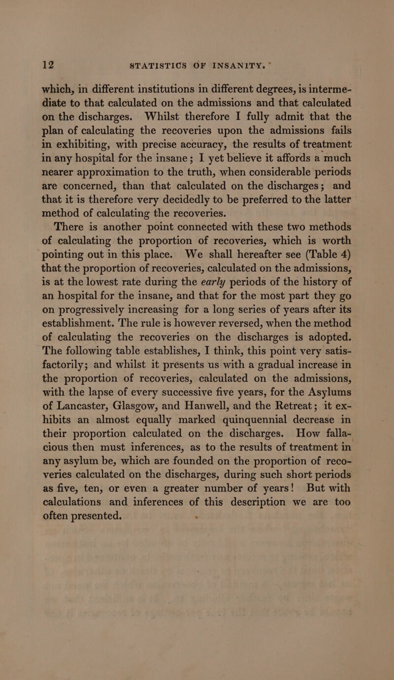 which, in different institutions in different degrees, is interme- diate to that calculated on the admissions and that calculated on the discharges. Whilst therefore I fully admit that the plan of calculating the recoveries upon the admissions fails in exhibiting, with precise accuracy, the results of treatment in any hospital for the insane; I yet believe it affords a much nearer approximation to the truth, when considerable periods are concerned, than that calculated on the discharges; and that it is therefore very decidedly to be preferred to the latter method of calculating the recoveries. There is another point connected with these two methods of calculating the proportion of recoveries, which is worth ‘pointing out in this place. We shall hereafter see (Table 4) that the proportion of recoveries, calculated on the admissions, is at the lowest rate during the early periods of the history of an hospital for the insane, and that for the most part they go on progressively increasing for a long series of years after its establishment. The rule is however reversed, when the method of calculating the recoveries on the discharges is adopted. The following table establishes, I think, this point very satis- factorily; and whilst it presents us with a gradual increase in the proportion of recoveries, calculated on the admissions, with the lapse of every successive five years, for the Asylums of Lancaster, Glasgow, and Hanwell, and the Retreat; it ex- hibits an almost equally marked quinquennial decrease in their proportion calculated on the discharges. How falla- cious then must inferences, as to the results of treatment in any asylum be, which are founded on the proportion of reco- veries calculated on the discharges, during such short periods as five, ten, or even a greater number of years! But with calculations and inferences of this description we are too often presented. :