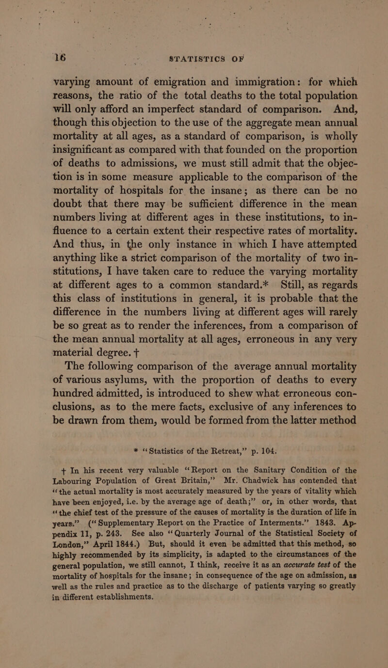 varying amount of emigration and immigration: for which reasons, the ratio of the total deaths to the total population will only afford an imperfect standard of comparison. And, though this objection to the use of the aggregate mean annual mortality at all ages, as a standard of comparison, is wholly insignificant as compared with that founded on the proportion of deaths to admissions, we must still admit that the objec- tion is in some measure applicable to the comparison of: the mortality of hospitals for the insane; as there can be no doubt that there may be sufficient difference in the mean numbers living at different ages in these institutions, to in- fluence to a certain extent their respective rates of mortality. And thus, in the only instance in which I have attempted anything like a strict comparison of the mortality of two in- stitutions, I have taken care to reduce the varying mortality at different ages to a common standard.* Still, as regards this class of institutions in general, it is probable that the difference in the numbers living at different ages will rarely be so great as to render the inferences, from a comparison of the mean annual mortality at all ages, erroneous in any very material degree. + The following comparison of the average annual mortality of various asylums, with the proportion of deaths to every hundred admitted, is introduced to shew what erroneous con- clusions, as to the mere facts, exclusive of any inferences to be drawn from them, would be formed from the latter method * “Statistics of the Retreat,”’ p. 104. + In his recent very valuable ‘‘Report on the Sanitary Condition of the Labouring Population of Great Britain,’ Mr. Chadwick has contended that ‘‘the actual mortality is most accurately measured by the years of vitality which have been enjoyed, i.e. by the average age of death;’”’ or, in other words, that “‘the chief test of the pressure of the causes of mortality is the duration of life in years.” (‘‘Supplementary Report on the Practice of Interments.” 1843. Ap- pendix 11, p. 243. See also ‘Quarterly Journal of the Statistical Society of London,”? April 1844.) But, should it even be admitted that this method, so highly recommended by its simplicity, is adapted to the circumstances of the general population, we still cannot, I think, receive it as an accurate test of the mortality of hospitals for the insane; in consequence of the age on admission, as well as the rules and practice as to the discharge of patients varying so greatly in different establishments.