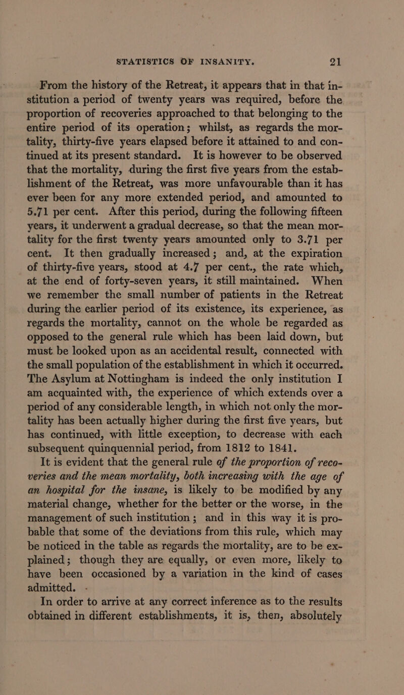 From the history of the Retreat, it appears that in that in- stitution a period of twenty years was required, before the. proportion of recoveries approached to that belonging to the entire period of its operation; whilst, as regards the mor- tality, thirty-five years elapsed before it attained to and con- tinued at its present standard. It is however to be observed that the mortality, during the first five years from the estab- lishment of the Retreat, was more unfavourable than it has ever been for any more extended period, and amounted to 5.71 per cent. After this period, during the following fifteen years, it underwent a gradual decrease, so that the mean mor- tality for the first twenty years amounted only to 3.71 per cent. It then gradually increased; and, at the expiration of thirty-five years, stood at 4.7 per cent., the rate which, at the end of forty-seven years, it still maintained. When we remember the small number of patients in the Retreat during the earlier period of its existence, its experience, as regards the mortality, cannot on the whole be regarded as opposed to the general rule which has been laid down, but must be looked upon as an accidental result, connected with the small population of the establishment in which it occurred. The Asylum at Nottingham is indeed the only institution I am acquainted with, the experience of which extends over a period of any considerable length, in which not only the mor- tality has been actually higher during the first five years, but has continued, with little exception, to decrease with each subsequent quinquennial period, from 1812 to 1841. It is evident that the general rule of the proportion of reco- veries and the mean mortality, both increasing with the age of an hospital for the insane, is likely to be modified by any material change, whether for the better or the worse, in the management of such institution; and in this way it is pro- bable that some of the deviations from this rule, which may be noticed in the table as regards the mortality, are to be ex- plained; though they are equally, or even more, likely to have been occasioned by a variation in the kind of cases admitted. In order to arrive at any correct inference as to the results obtained in different establishments, it is, then, absolutely