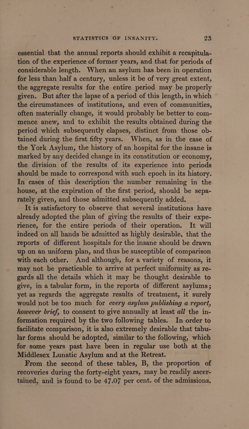 essential that the annual reports should exhibit a recapitula- tion of the experience of former years, and that for periods of considerable length. When an asylum has been in operation for less than half a century, unless it be of very great extent, the aggregate results for the entire period may be properly given. But after the lapse of a period of this length, in which the circumstances of institutions, and even of communities, often materially change, it would probably be better to com- mence anew, and to exhibit the results obtained during the period which subsequently elapses, distinct from those ob- tained during the first fifty years. When, as in the case of the York Asylum, the history of an hospital for the insane is marked by any decided change in its constitution or economy, the division of the results of its experience into periods should be made to correspond with such epoch in its history. In cases of this description the number remaining in the house, at the expiration of the first period, should be sepa- rately given, and those admitted subsequently added. It is satisfactory to observe that several institutions have already adopted the plan of giving the results of their expe- rience, for the entire periods of their operation. It will indeed on all hands be admitted as highly desirable, that the reports of different hospitals for the insane should be drawn up on an uniform plan, and thus be susceptible of comparison with each other. And although, for a variety of reasons, it may not be practicable to arrive at perfect uniformity as re- gards all the details which it may be thought desirable to give, in a tabular form, in the reports of different asylums; yet as regards the aggregate results of treatment, it surely would not be too much for every asylum publishing a report, however brief, to consent to give annually at least all the in- formation required by the two following tables. In order to facilitate comparison, it is also extremely desirable that tabu- lar forms should be adopted, similar to the following, which for some years past have been in regular use both at the Middlesex Lunatic Asylum and at the Retreat. From the second of these tables, B, the proportion of recoveries during the forty-eight years, may be readily ascer- tained, and is found to be 47.07 per cent. of the admissions,