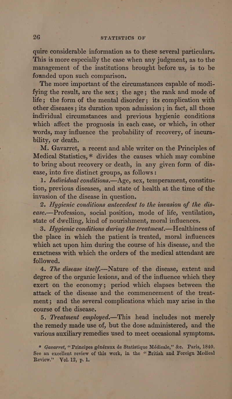 quire considerable information as to these several particulars. This is more especially the case when any judgment, as to the management of the institutions brought before us, is to be founded upon such comparison. The more important of the circumstances capable of modi- fying the result, are the sex; the age; the rank and mode of life; the form of the mental disorder; its complication with other diseases ; its duration upon admission; in fact, all those individual circumstances and previous hygienic conditions which affect the prognosis in each case, or which, in other words, may influence the probability of recovery, of incura- bility, or death. M. Gavarret, a recent and able writer on the Principles of Medical Statistics, * divides the causes which may combine to bring about recovery or death, in any given form of dis- ease, into five distinct groups, as follows: 1. Individual conditions.—Age, sex, temperament, constitu- tion, previous diseases, and state of health at the time of the invasion of the disease in question. 2. Hygienic conditions antecedent to the invasion of the dis- ease.—Profession, social position, mode of life, ventilation, state of dwelling, kind of nourishment, moral influences. 3. Hygienic conditions during the treatment —Healthiness of the place in which the patient is treated, moral influences which act upon him during the course of his disease, and the exactness with which the orders of the medical attendant are followed. 4. The disease itself—Nature of the disease, extent and degree of the organic lesions, and of the influence which they exert on the economy; period which elapses between the attack of the disease and the commencement of the treat- ment; and the several complications which may arise in the course of the disease. ) 5. Treatment employed.—This head includes not merely the remedy made use of, but the dose administered, and the various auxiliary remedies used to meet occasional symptoms. * Gavarret, ‘‘Principes généraux de Statistique Médicale,” &amp;c. Paris, 1840. See an excellent review of this work, in the “British and Foreign Medical Review.” Yol. 12, p.1.