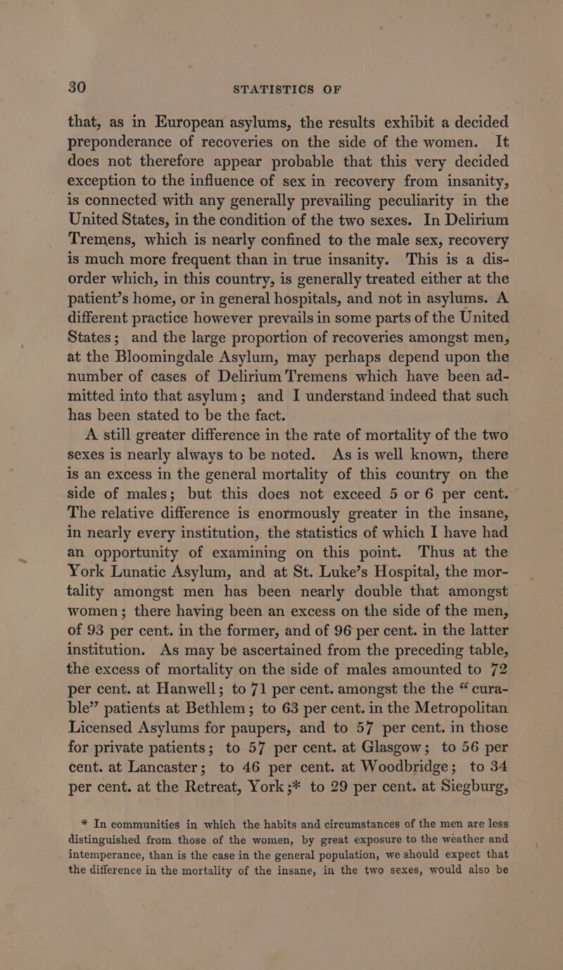 that, as in European asylums, the results exhibit a decided preponderance of recoveries on the side of the women. It does not therefore appear probable that this very decided exception to the influence of sex in recovery from insanity, is connected with any generally prevailing peculiarity in the United States, in the condition of the two sexes. In Delirium Tremens, which is nearly confined to the male sex, recovery is much more frequent than in true insanity. This is a dis- order which, in this country, is generally treated either at the patient’s home, or in general hospitals, and not in asylums. A different practice however prevails in some parts of the United States; and the large proportion of recoveries amongst men, at the Bloomingdale Asylum, may perhaps depend upon the number of cases of Delirium Tremens which have been ad- mitted into that asylum; and I understand indeed that such has been stated to be the fact. A still greater difference in the rate of mortality of the two sexes is nearly always to be noted. As is well known, there is an excess in the general mortality of this country on the side of males; but this does not exceed 5 or 6 per cent. The relative difference is enormously greater in the insane, in nearly every institution, the statistics of which I have had an opportunity of examining on this point. Thus at the York Lunatic Asylum, and at St. Luke’s Hospital, the mor- tality amongst men has been nearly double that amongst women; there having been an excess on the side of the men, of 93 per cent. in the former, and of 96 per cent. in the latter institution. As may be ascertained from the preceding table, the excess of mortality on the side of males amounted to 72 per cent. at Hanwell; to 71 per cent. amongst the the “ cura- ble” patients at Bethlem; to 63 per cent. in the Metropolitan Licensed Asylums for paupers, and to 57 per cent. in those for private patients; to 57 per cent. at Glasgow; to 56 per cent. at Lancaster; to 46 per cent. at Woodbridge; to 34 per cent. at the Retreat, York ;* to 29 per cent. at Siegburg, * In communities in which the habits and circumstances of the men are less distinguished from those of the women, by great exposure to the weather and intemperance, than is the case in the general population, we should expect that the difference in the mortality of the insane, in the two sexes, would also be