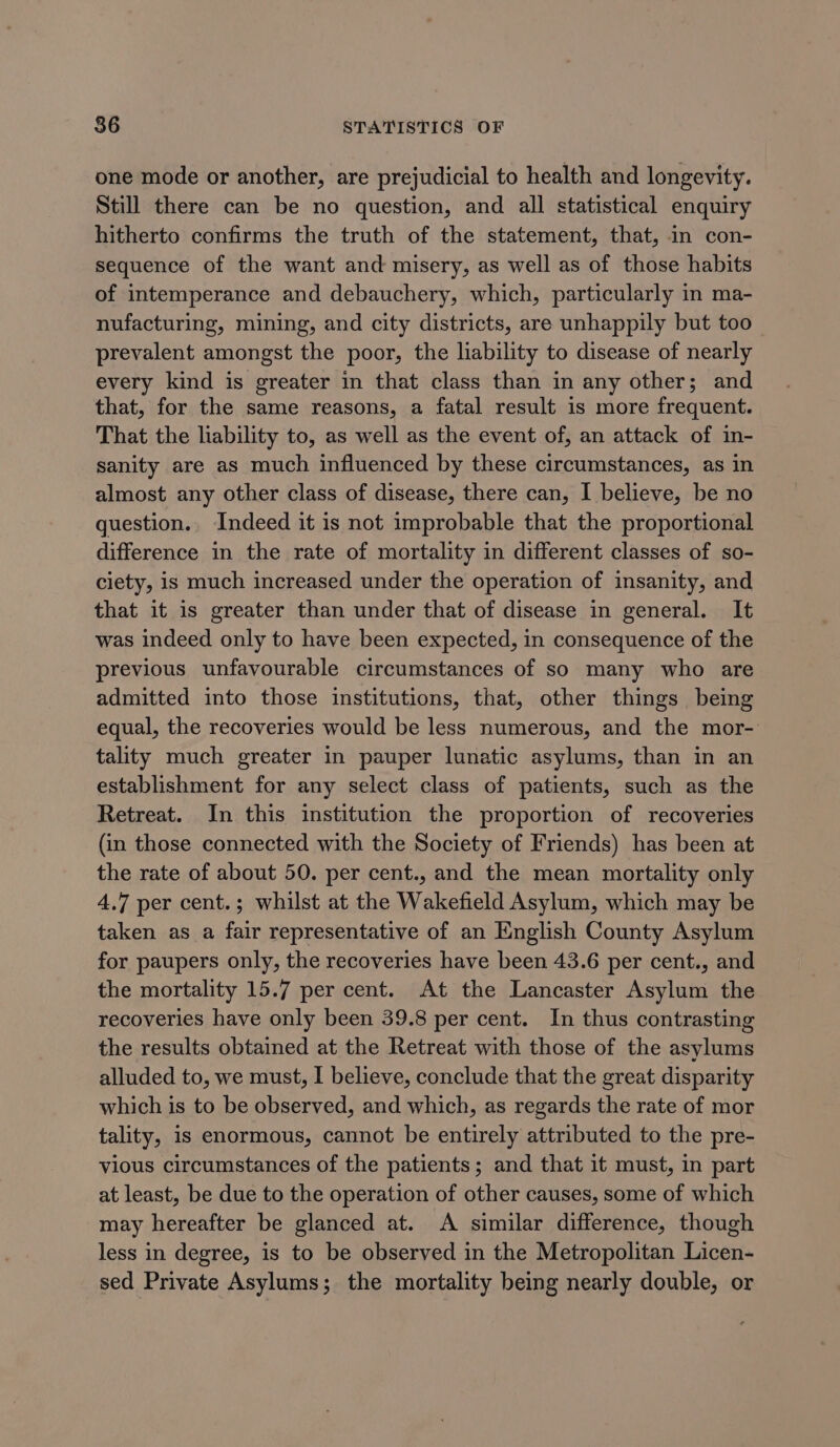 one mode or another, are prejudicial to health and longevity. Still there can be no question, and all statistical enquiry hitherto confirms the truth of the statement, that, in con- sequence of the want and misery, as well as of those habits of intemperance and debauchery, which, particularly in ma- nufacturing, mining, and city districts, are unhappily but too prevalent amongst the poor, the liability to disease of nearly every kind is greater in that class than in any other; and that, for the same reasons, a fatal result is more frequent. That the liability to, as well as the event of, an attack of in- sanity are as much influenced by these circumstances, as in almost any other class of disease, there can, I believe, be no question.. Indeed it is not improbable that the proportional difference in the rate of mortality in different classes of so- ciety, is much increased under the operation of insanity, and that it is greater than under that of disease in general. It was indeed only to have been expected, in consequence of the previous unfavourable circumstances of so many who are admitted into those institutions, that, other things being equal, the recoveries would be less numerous, and the mor- tality much greater in pauper lunatic asylums, than in an establishment for any select class of patients, such as the Retreat. In this institution the proportion of recoveries (in those connected with the Society of Friends) has been at the rate of about 50. per cent., and the mean mortality only 4.7 per cent.; whilst at the Wakefield Asylum, which may be taken as a fair representative of an English County Asylum for paupers only, the recoveries have been 43.6 per cent., and the mortality 15.7 per cent. At the Lancaster Asylum the recoveries have only been 39.8 per cent. In thus contrasting the results obtained at the Retreat with those of the asylums alluded to, we must, I believe, conclude that the great disparity which is to be observed, and which, as regards the rate of mor tality, is enormous, cannot be entirely attributed to the pre- vious circumstances of the patients; and that it must, in part at least, be due to the operation of other causes, some of which may hereafter be glanced at. A similar difference, though less in degree, is to be observed in the Metropolitan Licen- sed Private Asylums; the mortality being nearly double, or