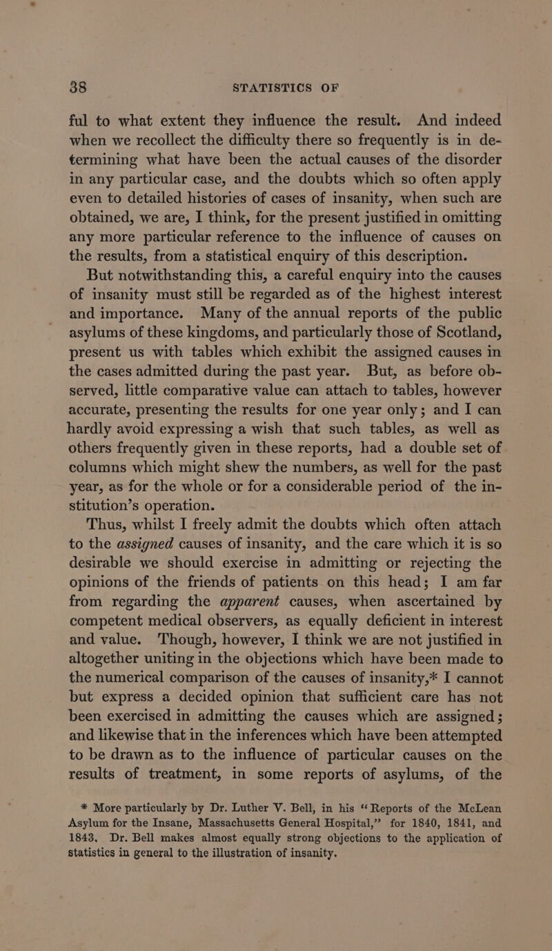 ful to what extent they influence the result. And indeed when we recollect the difficulty there so frequently is in de- termining what have been the actual causes of the disorder in any particular case, and the doubts which so often apply even to detailed histories of cases of insanity, when such are obtained, we are, I think, for the present justified in omitting any more particular reference to the influence of causes on the results, from a statistical enquiry of this description. But notwithstanding this, a careful enquiry into the causes of insanity must still be regarded as of the highest interest and importance. Many of the annual reports of the public asylums of these kingdoms, and particularly those of Scotland, present us with tables which exhibit the assigned causes in the cases admitted during the past year. But, as before ob- served, little comparative value can attach to tables, however accurate, presenting the results for one year only; and I can hardly avoid expressing a wish that such tables, as well as others frequently given in these reports, had a double set of columns which might shew the numbers, as well for the past year, as for the whole or for a considerable period of the in- stitution’s operation. Thus, whilst I freely admit the doubts which often attach to the assigned causes of insanity, and the care which it is so desirable we should exercise in admitting or rejecting the opinions of the friends of patients on this head; I am far from regarding the apparent causes, when ascertained by competent medical observers, as equally deficient in interest and value. ‘Though, however, I think we are not justified in altogether uniting in the objections which have been made to the numerical comparison of the causes of insanity,* I cannot but express a decided opinion that sufficient care has not been exercised in admitting the causes which are assigned ; and likewise that in the inferences which have been attempted to be drawn as to the influence of particular causes on the results of treatment, in some reports of asylums, of the * More particularly by Dr. Luther V. Bell, in his ‘Reports of the McLean Asylum for the Insane, Massachusetts General Hospital,” for 1840, 1841, and 1843, Dr. Bell makes almost equally strong objections to the application of statistics in general to the illustration of insanity.