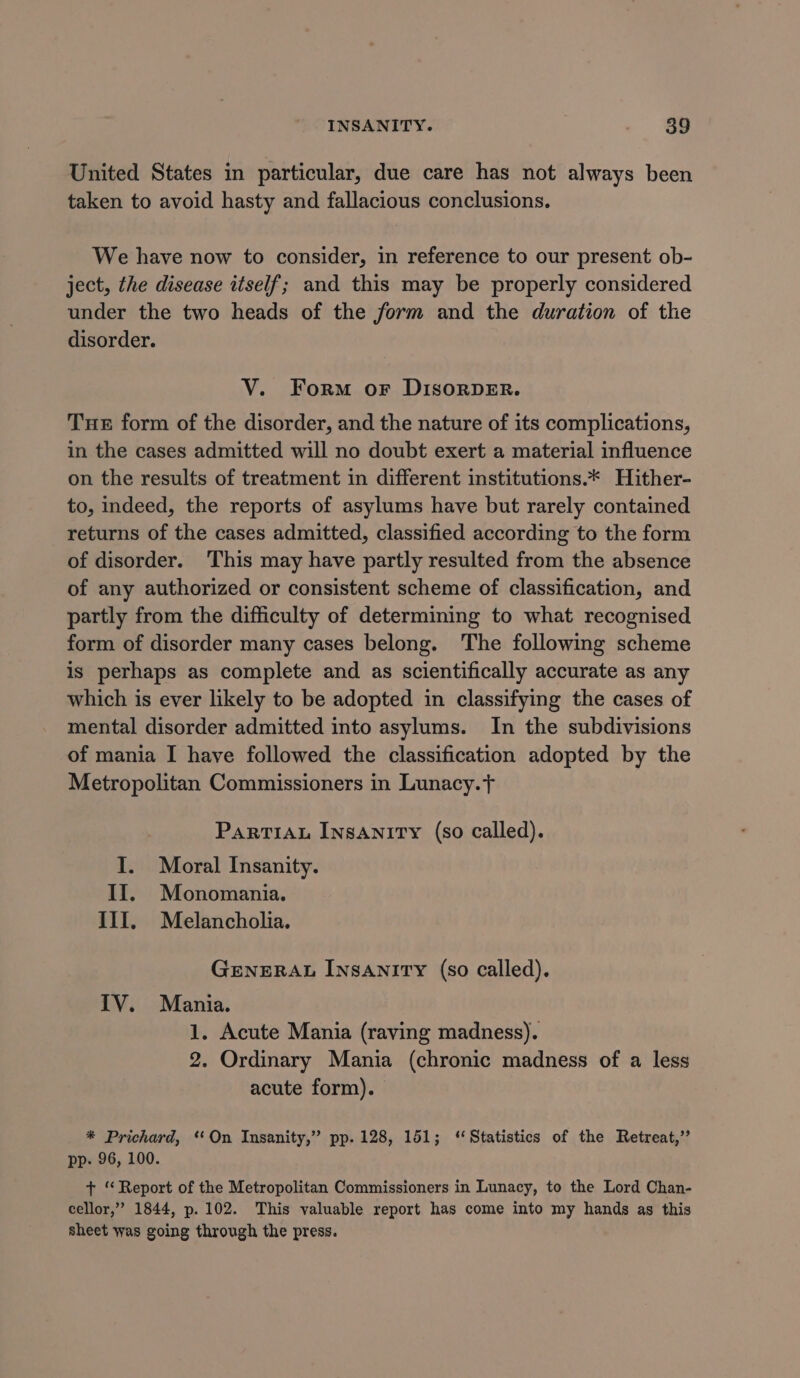 United States in particular, due care has not always been taken to avoid hasty and fallacious conclusions. We have now to consider, in reference to our present ob- ject, the disease itself; and this may be properly considered under the two heads of the form and the duration of the disorder. V. Form or DISORDER. Tue form of the disorder, and the nature of its complications, in the cases admitted will no doubt exert a material influence on the results of treatment in different institutions.* Hither- to, indeed, the reports of asylums have but rarely contained returns of the cases admitted, classified according to the form of disorder. ‘This may have partly resulted from the absence of any authorized or consistent scheme of classification, and partly from the difficulty of determining to what recognised form of disorder many cases belong. The following scheme is perhaps as complete and as scientifically accurate as any which is ever likely to be adopted in classifying the cases of mental disorder admitted into asylums. In the subdivisions of mania I have followed the classification adopted by the Metropolitan Commissioners in Lunacy.t ParTIAL Insanity (so called). I. Moral Insanity. II. Monomania. III. Melancholia. GENERAL INSANITY (so called). ITV. Mania. 1. Acute Mania (raving madness). 2. Ordinary Mania (chronic madness of a less acute form). * Prichard, *‘On Insanity,” pp. 128, 151; ‘Statistics of the Retreat,’ pp. 96, 100. + ‘Report of the Metropolitan Commissioners in Lunacy, to the Lord Chan- cellor,” 1844, p. 102. This valuable report has come into my hands as this sheet was going through the press.