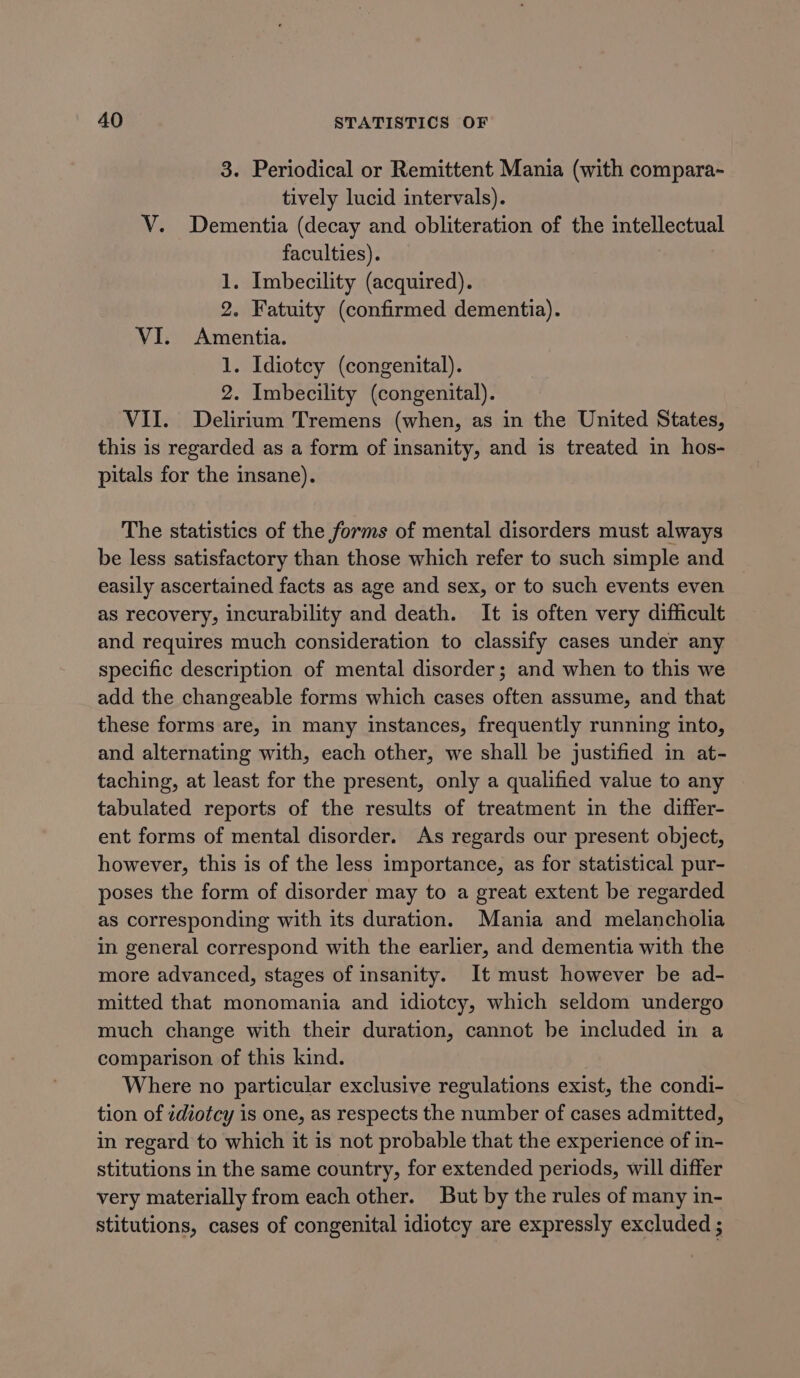 3. Periodical or Remittent Mania (with compara~ tively lucid intervals). V. Dementia (decay and obliteration of the intellectual faculties). 1. Imbecility (acquired). 2. Fatuity (confirmed dementia). VI. Amentia. 1. Idiotcy (congenital). 2. Imbecility (congenital). VII. Delirium Tremens (when, as in the United States, this is regarded as a form of insanity, and is treated in hos- pitals for the insane). The statistics of the forms of mental disorders must always be less satisfactory than those which refer to such simple and easily ascertained facts as age and sex, or to such events even as recovery, incurability and death. It is often very difficult and requires much consideration to classify cases under any specific description of mental disorder; and when to this we add the changeable forms which cases often assume, and that these forms are, in many instances, frequently running into, and alternating with, each other, we shall be justified in at- taching, at least for the present, only a qualified value to any tabulated reports of the results of treatment in the differ- ent forms of mental disorder. As regards our present object, however, this is of the less importance, as for statistical pur- poses the form of disorder may to a great extent be regarded as corresponding with its duration. Mania and melancholia in general correspond with the earlier, and dementia with the more advanced, stages of insanity. It must however be ad- mitted that monomania and idiotcy, which seldom undergo much change with their duration, cannot be included in a comparison of this kind. Where no particular exclusive regulations exist, the condi- tion of idiotcy is one, as respects the number of cases admitted, in regard to which it is not probable that the experience of in- stitutions in the same country, for extended periods, will differ very materially from each other. But by the rules of many in- stitutions, cases of congenital idiotcy are expressly excluded ;