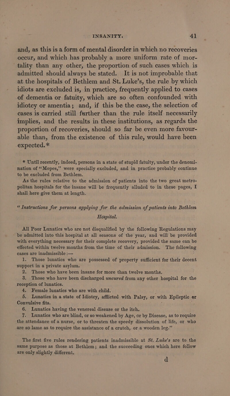 and, as this is a form of mental disorder in which no recoveries occur, and which has probably a more uniform rate of mor- tality than any other, the proportion of such cases which is admitted should always be stated. It is not improbable that at the hospitals of Bethlem and St. Luke’s, the rule by which idiots are excluded is, in practice, frequently applied to cases of dementia or fatuity, which are so often confounded with idiotcy or amentia; and, if this be the case, the selection of cases is carried still further than the rule itself necessarily implies, and the results in these institutions, as regards the proportion of recoveries, should so far be even more favour- able than, from the existence of this rule, would have been expected. * * Until recently, indeed, persons in a state of stupid fatuity, under the denomi- nation of ‘“‘Mopes,” were specially excluded, and in practice probably continue to be excluded from Bethlem. As the rules relative to the admission of patients into the two great metro- politan hospitals for the insane will be frequently alluded to in these pages, I shall here give them at length. “ Instructions for persons applying for the admission of patients into Bethlem Hospital. All Poor Lunatics who are not disqualified by the following Regulations may be admitted into this hospital at all seasons of the year, and will be provided with everything necessary for their complete recovery, provided the same can be effected within twelve months from the time of their admission. The following cases are inadmissible :— 1. Those lunatics who are possessed of property sufficient for their decent ‘support in a private asylum. 2. Those who have been insane for more than twelve months. 3. Those who have been discharged wncured from any other hospital for the reception of lunatics. 4, Female lunatics who are with child. 5. Lunatics in a state of Idiotcy, afflicted with Palsy, or with Epileptic or Convulsive fits. 6. Lunatics having the venereal disease or the itch. 7. Lunatics who are blind, or so weakened by Age, or by Disease, as to require the attendance of a nurse, or to threaten the speedy dissolution of life, or who are so lame as to require the assistance of a crutch, or a wooden leg.” The first five rules rendering patients inadmissible at St. Luke’s are to the Same purpose as those at Bethlem; and the succeeding ones which here follow are only slightly different, d