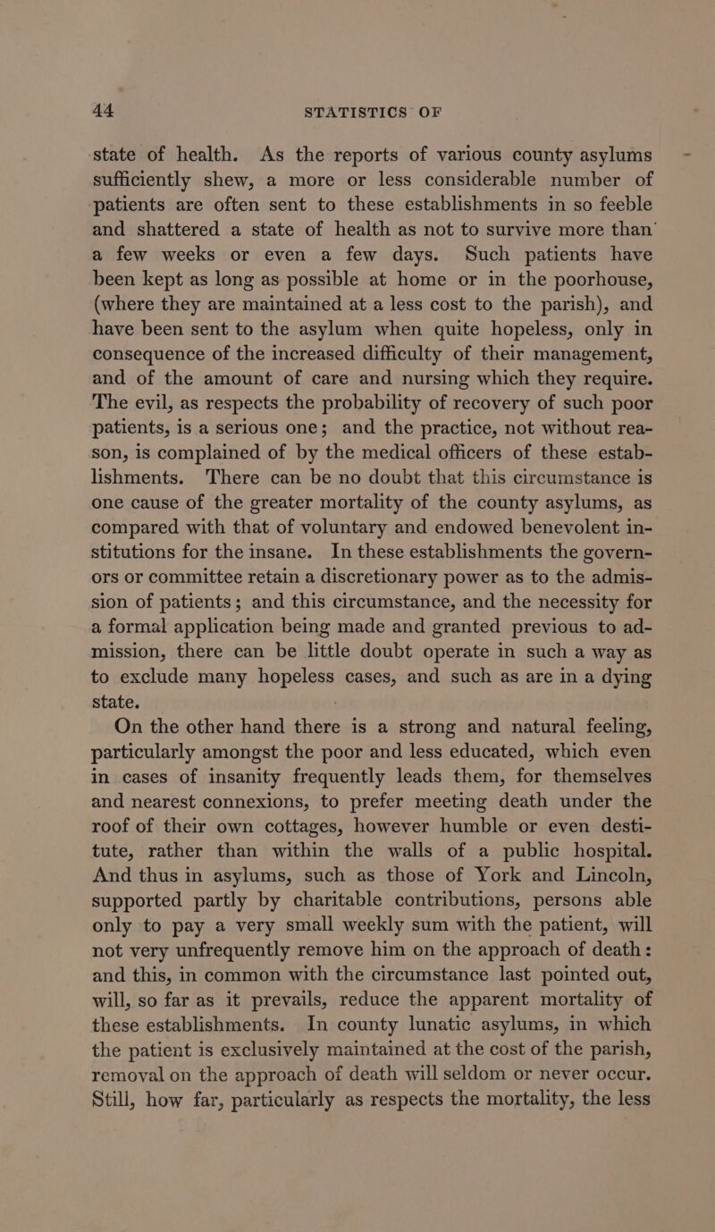 state of health. As the reports of various county asylums sufficiently shew, a more or less considerable number of patients are often sent to these establishments in so feeble and shattered a state of health as not to survive more than’ a few weeks or even a few days. Such patients have been kept as long as possible at home or in the poorhouse, (where they are maintained at a less cost to the parish), and have been sent to the asylum when quite hopeless, only in consequence of the increased difficulty of their management, and of the amount of care and nursing which they require. The evil, as respects the probability of recovery of such poor patients, is a serious one; and the practice, not without rea- son, is complained of by the medical officers of these estab- lishments. There can be no doubt that this circumstance is one cause of the greater mortality of the county asylums, as compared with that of voluntary and endowed benevolent in- stitutions for the insane. In these establishments the govern- ors or committee retain a discretionary power as to the admis- sion of patients; and this circumstance, and the necessity for a formal application being made and granted previous to ad- mission, there can be little doubt operate in such a way as to exclude many hopeless cases, and such as are in a dying State. — On the other hand there is a strong and natural feeling, particularly amongst the poor and less educated, which even in cases of insanity frequently leads them, for themselves and nearest connexions, to prefer meeting death under the roof of their own cottages, however humble or even desti- tute, rather than within the walls of a public hospital. And thus in asylums, such as those of York and Lincoln, supported partly by charitable contributions, persons able only to pay a very small weekly sum with the patient, will not very unfrequently remove him on the approach of death: and this, in common with the circumstance last pointed out, will, so far as it prevails, reduce the apparent mortality of these establishments. In county lunatic asylums, in which the patient is exclusively maintained at the cost of the parish, remoyal on the approach of death will seldom or never occur. Still, how far, particularly as respects the mortality, the less