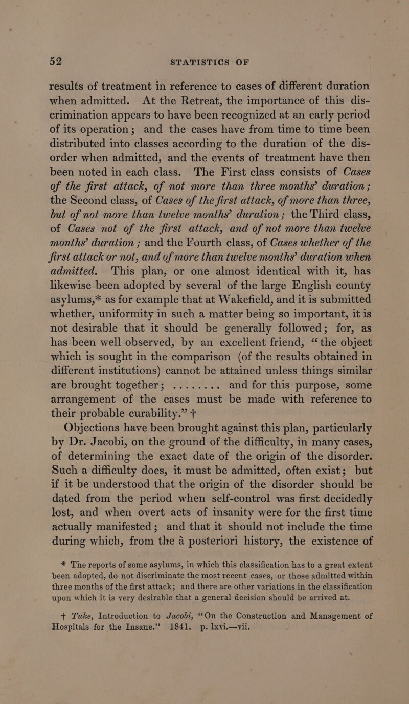 results of treatment in reference to cases of different duration when admitted. At the Retreat, the importance of this dis- crimination appears to have been recognized at an early period of its operation; and the cases have from time to time been distributed into classes according to the duration of the dis- order when admitted, and the events of treatment have then been noted in each class. The First class consists of Cases of the first attack, of not more than three months’ duration ; the Second class, of Cases of the first attack, of more than three, but of not more than twelve months’ duration; the Third class, of Cases not of the first attack, and of not more than twelve months’ duration ; and the Fourth class, of Cases whether of the first attack or not, and of more than twelve months’ duration when admitted. 'This plan, or one almost identical with it, has likewise been adopted by several of the large English county asylums,* as for example that at Wakefield, and it is submitted whether, uniformity in such a matter being so important, it is not desirable that it should be generally followed; for, as has been well observed, by an excellent friend, “the object which is sought in the comparison (of the results obtained in different institutions) cannot be attained unless things similar are brought togethers! ye 201.0: and for this purpose, some arrangement of the cases must be made with reference to their probable curability.” + Objections have been brought against this plan, particularly by Dr. Jacobi, on the ground of the difficulty, in many cases, of determining the exact date of the origin of the disorder. Such a difficulty does, it must be admitted, often exist; but if it be understood that the origin of the disorder should be dated from the period when self-control was first decidedly lost, and when overt acts of insanity were for the first time actually manifested; and that it should not include the time during which, from the 4 posteriori history, the existence of * The reports of some asylums, in which this classification has to a great extent been adopted, do not discriminate the most recent cases, or those admitted within three months of the first attack; and there are other variations in the classification upon which it is very desirable that a general decision should be arrived at. + Tuke, Introduction to Jacobi, ‘On the Construction and Management of Hospitals for the Insane.” 1841. p. lxvii—vii.