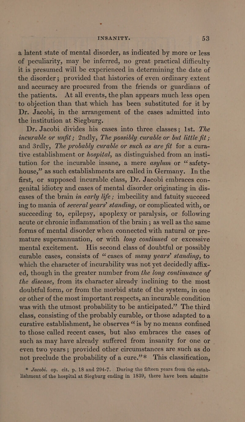 a latent state of mental disorder, as indicated by more or less of peculiarity, may be inferred, no great practical difficulty it is presumed will be experienced in determining the date of the disorder; provided that histories of even ordinary extent and accuracy are procured from the friends or guardians of the patients. At all events, the plan appears much less open to objection than that which has been substituted for it by Dr. Jacobi, in the arrangement of the cases admitted into the institution at Siegburg. Dr. Jacobi divides his cases into three classes; Ist. The incurable or unfit ; 2ndly, The possibly curable or but little fit ; and 3rdly, The probably curable or such as are fit for a cura- tive establishment or hospital, as distinguished from an insti- tution for the incurable insane, a mere asylum or “ safety- house,” as such establishments are called in Germany. In the first, or supposed incurable class, Dr. Jacobi embraces con- genital idiotcy and cases of mental disorder originating in dis- eases of the brain zn early life; imbecility and fatuity succeed ing to mania of several years’ standing, or complicated with, or succeeding to, epilepsy, apoplexy or paralysis, or following acute or chronic inflammation of the brain ; as well as the same forms of mental disorder when connected with natural or pre- mature superannuation, or with long continued or excessive mental excitement. His second class of doubtful or possibly curable cases, consists of “cases of many years’ standing, to which the character of incurability was not yet decidedly affix- ed, though in the greater number from the long continuance of the disease, from its character already inclining to the most doubtful form, or from the morbid state of the system, in one or other of the most important respects, an incurable condition was with the utmost probability to be anticipated.” The third class, consisting of the probably curable, or those adapted toa curative establishment, he observes “is by no means confined to those called recent cases, but also embraces the cases of such as may have already suffered from insanity for one or even two years; provided other circumstances are such as do not preclude the probability of a cure.”* ‘This classification, * Jacobi. op. cit. p. 18 and 294-7. During the fifteen years from the estab- lishment of the hospital at Siegburg ending in 1839, there have been admitte