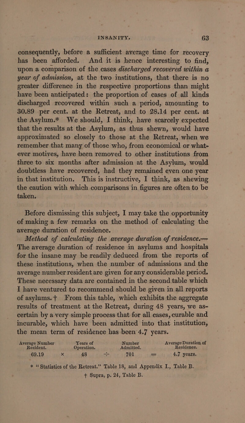 consequently, before a sufficient average time for recovery has been afforded. And it is hence interesting to find, upon a comparison of the cases discharged recovered within a year of admission, at the two institutions, that there is no greater difference in the respective proportions than might have been anticipated: the proportion of cases of all kinds discharged recovered within such a period, amounting to 30.89 -per cent. at the Retreat, and to 28.14 per cent. at the Asylum.* We should, I think, have scarcely expected that the results at the Asylum, as thus shewn, would have approximated so closely to those at the Retreat, when we remember that many of those who, from economical or what- ever motives, have been removed to other institutions from three to six months after admission at the Asylum, would doubtless have recovered, had they remained even one year in that institution. This is instructive, I think, as shewing the caution with which comparisons in figures are often to be taken. Before dismissing this subject, I may take the opportunity of making a few remarks on the method of calculating the average duration of residence. Method of calculating the average duration of residence.— The average duration of residence in asylums and hospitals for the insane may be readily deduced from the reports of these institutions, when the number of admissions and the average number resident are given for any considerable period. These necessary data are contained in the second table which I have ventured to recommend should be given in all reports of asylums.t From this table, which exhibits the aggregate results of treatment at the Retreat, during 48 years, we as- certain by a very simple process that for all cases, curable and incurable, which have been admitted into that institution, the mean term of residence has been 4.7 years. Average Number Years of Number Average Duration of Resident. Operation. Admitted. Residence. 69.19 x 48 rei 701 = 4.7 years. * * Statistics of the Retreat.’? Table 18, and Appendix I., Table B. + Supra, p. 24, Table B.