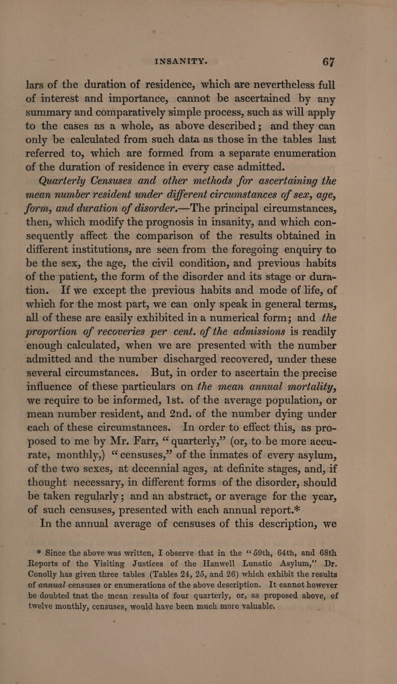 lars of the duration of residence, which are nevertheless full of interest and importance, cannot be ascertained by any summary and comparatively simple process, such as will apply to the cases as a whole, as above described; and they can only be calculated from such data as those in the tables last referred to, which are formed from a separate enumeration of the duration of residence in every case admitted. Quarterly Censuses and other methods for ascertaining the mean number resident under different circumstances of sex, age, form, and duration of disorder.—The principal circumstances, then, which modify the prognosis in insanity, and which con- sequently affect the comparison of the results obtained in different institutions, are seen from the foregoing enquiry to be the sex, the age, the civil condition, and previous habits of the patient, the form of the disorder and its stage or dura- tion. If we except the previous habits and mode of life, of which for the most part, we can only speak in general terms, all of these are easily exhibited in a numerical form; and the proportion of recoveries per cent. of the admissions is readily enough calculated, when we are presented with the number admitted and the number discharged recovered, under these several circumstances. But, in order to ascertain the precise influence of these particulars on the mean annual mortality, we require to be informed, Ist. of the average population, or mean number resident, and 2nd. of the number dying under each of these circumstances. In order to effect this, as pro- posed to me by Mr. Farr, “ quarterly,” (or, to be more accu- rate, monthly,) “censuses,” of the inmates of every asylum, of the two sexes, at decennial ages, at definite stages, and, if thought necessary, in different forms of the disorder, should be taken regularly; and an abstract, or average for the year, of such censuses, presented with each annual report.* In the annual average of censuses of this description, we * Since the above was written, I observe that in the “59th, 64th, and 68th Reports of the Visiting Justices of the Hanwell Lunatic Asylum,” Dr. Conolly has given three tables (Tables 24, 25, and 26) which exhibit the results of annual censuses or enumerations of the above description. It cannot however be doubted tnat the mean results of four quarterly, or, as proposed aboye, of twelye monthly, censuses, would haye been much more valuable.