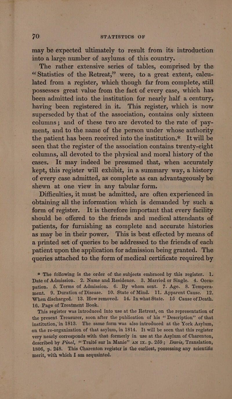 may be expected ultimately to result from its introduction into a large number of asylums of this country. | The rather extensive series of tables, comprised by the “Statistics of the Retreat,” were, toa great extent,. calcu- lated from a register, which though far from complete, still possesses great value from the fact of every case, which has been admitted into the institution for nearly half a century, having been registered in it. This register, which is now superseded by that of the association, contains only sixteen columns; and of these two are devoted to the rate of pay- ment, and to the name of the person under whose authority the patient has been received into the institution.* It will be seen that the register of the association contains twenty-eight columns, all devoted to the physical and moral history of the cases. It may indeed be presumed that, when accurately kept, this register will exhibit, in a summary way, a history of every case admitted, as complete as can advantageously be shewn at one view in any tabular form. Difficulties, it must be admitted, are often experienced in obtaining all the information which is demanded by such a form of register. It is therefore important that every facility should be offered to the friends and medical attendants of patients, for furnishing as complete and accurate histories as may be in their power. This is best effected by means of a printed set of queries to be addressed to the friends of each patient upon the application for admission being granted. The queries attached to the form of medical certificate required by * The following is the order of the subjects embraced by this register. 1. Date of Admission. 2. Name and Residence. 38, Married or Single. 4. Occu- pation. 5. Terms of Admission. 6. By whom sent. 7. Age. 8. Tempera- ment. 9. Duration of Disease. 10. State of Mind. 11. Apparent Cause. 12. When discharged. 13. Howremoved. 14. In whatState. 15 Cause of Death. 16. Page of Treatment Book. This register was introduced into use at the Retreat, on the representation of the present Treasurer, soon after the publication of his ‘‘ Description’ of that institution, in 1813. The same form was also introduced at the York Asylum, on the re-organization of that asylum, in 1814. It will be seen that this register very nearly corresponds with that formerly in use at the Asylum of Charenton, described by Pinel, ‘¢ Traité sur la Manie” an 1x. p. 259; Davis, Translation, 1806, p. 248. This Charenton register is the earliest, possessing any scientific ~ merit, with which I am acquainted.