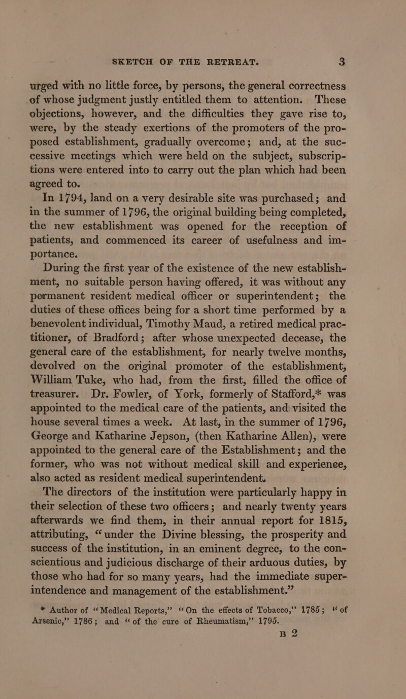 urged with no little force, by persons, the general correctness of whose judgment justly entitled them to attention. These objections, however, and the difficulties they gave rise to, were, by the steady exertions of the promoters of the pro- posed establishment, gradually overcome; and, at the suc- cessive meetings which were held on the subject, subscrip- tions were entered into to carry out the plan which had been agreed to. In 1794, land on a very desirable site was purchased; and in the summer of 1796, the original building being completed, the new establishment was opened for the reception of patients, and commenced its career of usefulness and im- portance. During the first year of the existence of the new establish- ment, no suitable person having offered, it was without any - permanent resident medical officer or superintendent; the duties of these offices being for a short time performed by a benevolent individual, Timothy Maud, a retired medical prac- titioner, of Bradford; after whose unexpected decease, the general care of the establishment, for nearly twelve months, devolved on the original promoter of the establishment, William Tuke, who had, from the first, filled the office of treasurer. Dr. Fowler, of York, formerly of Stafford,* was appointed to the medical care of the patients, and visited the house several times a week. At last, in the summer of 1796, George and Katharine Jepson, (then Katharine Allen), were appointed to the general care of the Establishment; and the former, who was not without medical skill and experienee, also acted as resident medical superintendent. The directors of the institution were particularly happy in their selection of these two officers; and nearly twenty years afterwards we find them, in their annual report for 1815, attributing, “under the Divine blessing, the prosperity and success of the institution, in an eminent degree, to the con- scientious and judicious discharge of their arduous duties, by those who had for so many years, had the immediate super- intendence and management of the establishment.” * Author of ‘Medical Reports,” ‘On the effects of Tobacco,” 1785; of Arsenic,” 1786; and ‘of the cure of Rheumatism,” 1799. B 2