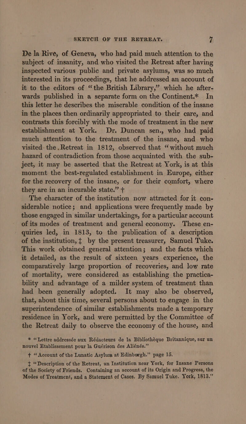 De la Rive, of Geneva, who had paid much attention to the subject of insanity, and who visited the Retreat after having inspected various public and private asylums, was so much interested in its preceedings, that he addressed an account of it to the editors of “the British Library,” which he after- wards published in a separate form on the Continent.* In this letter he describes the miserable condition of the insane in the places then ordinarily appropriated to their care, and contrasts this forcibly with the mode of treatment in the new establishment at York. Dr. Duncan sen., who had paid much attention to the treatment of the insane, and who visited the .Retreat in 1812, observed that “ without much hazard of contradiction from those acquainted with the sub- ject, it may be asserted that the Retreat at York, is at this moment the best-regulated establishment in Europe, either for the recovery of the insane, or for their comfort, where they are in an incurable state.” + The character of the institution now attracted for it con- siderable notice; and applications were frequently made by those engaged in similar undertakings, for a particular account of its modes of treatment and general economy. These en- quiries led, in 1813, to the publication of a description of the institution, { by the present treasurer, Samuel Tuke. This work obtained general attention; and the facts which it detailed, as the result of sixteen years experience, the comparatively large proportion of recoveries, and low rate of mortality, were considered as establishing the practica- bility and advantage of a milder system of treatment than had been generally adopted. It may also be observed, that, about this time, several persons about to engage in the superintendence of similar establishments made a temporary residence in York, and were permitted by the Committee of the Retreat daily to observe the economy of the house, and * “Lettre addressée aux Rédacteurs de la Bibliothéque Britannique, sur un nouvel Etablissement pour la Guérison des Aliénés.”’ + “Account of the Lunatic Asylum at Edinburgh.” page 15. + “Description of the Retreat, an Institution near York, for Insane Persons of the Society of Friends. Containing an account of its Origin and Progress, the Modes of Treatment, and a Statement of Cases. By Samuel Tuke. York, 1813.”