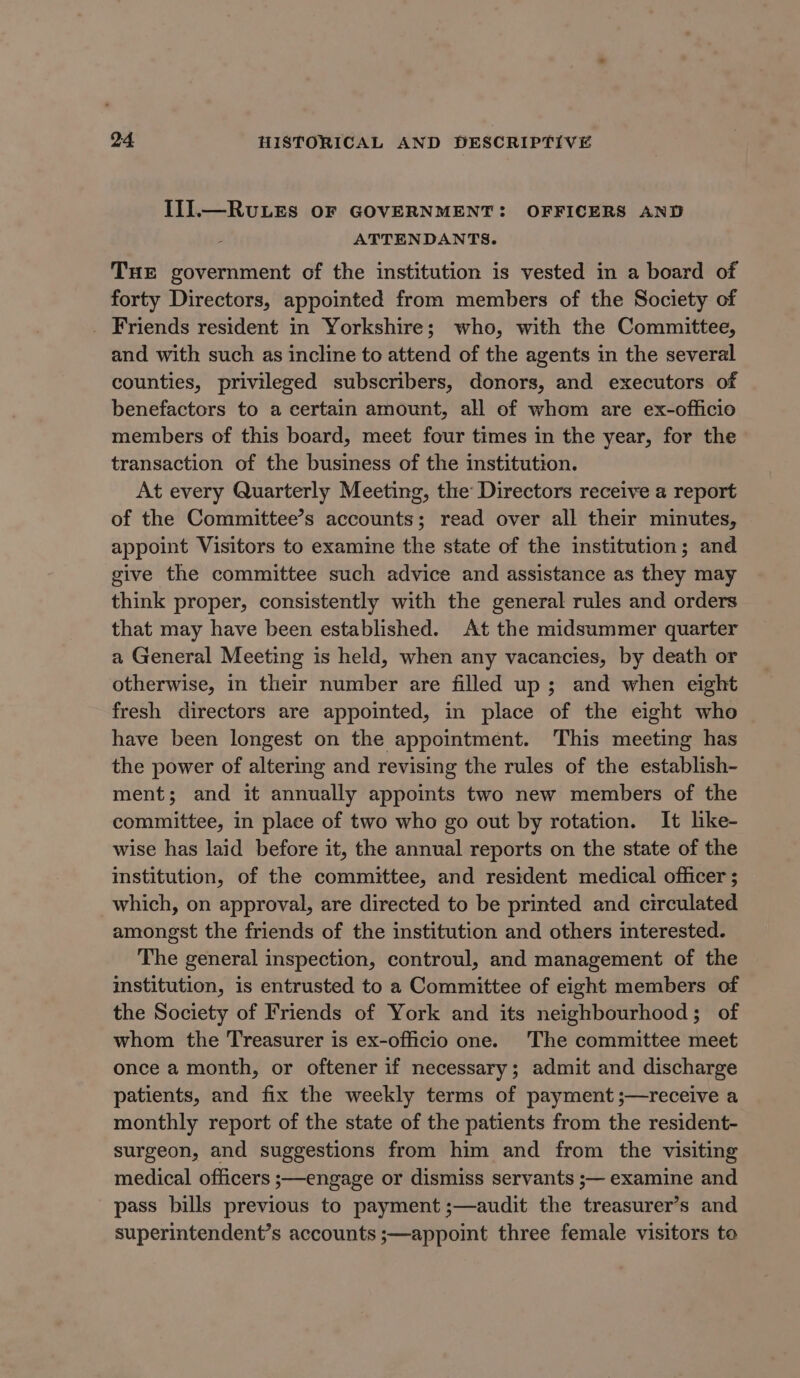 IIL.—RvuLES OF GOVERNMENT: OFFICERS AND ATTENDANTS. THE government of the institution is vested in a board of forty Directors, appointed from members of the Society of _ Friends resident in Yorkshire; who, with the Committee, and with such as incline to attend of the agents in the several counties, privileged subscribers, donors, and executors of benefactors to a certain amount, all of whom are ex-officio members of this board, meet four times in the year, for the transaction of the business of the institution. At every Quarterly Meeting, the Directors receive a report of the Committee’s accounts; read over all their minutes, appoint Visitors to examine the state of the institution; and give the committee such advice and assistance as they may think proper, consistently with the general rules and orders that may have been established. At the midsummer quarter a General Meeting is held, when any vacancies, by death or otherwise, in their number are filled up; and when eight fresh directors are appointed, in place of the eight who have been longest on the appointment. This meeting has the power of altering and revising the rules of the establish- ment; and it annually appoints two new members of the committee, in place of two who go out by rotation. It like- wise has laid before it, the annual reports on the state of the institution, of the committee, and resident medical officer ; which, on approval, are directed to be printed and circulated amongst the friends of the institution and others interested. The general inspection, controul, and management of the institution, is entrusted to a Committee of eight members of the Society of Friends of York and its neighbourhood; of whom the Treasurer is ex-officio one. The committee meet once a month, or oftener if necessary; admit and discharge patients, and fix the weekly terms of payment ;—receive a monthly report of the state of the patients from the resident- surgeon, and suggestions from him and from the visiting medical officers ;—engage or dismiss servants ;— examine and pass bills previous to payment ;—audit the treasurer’s and superintendent’s accounts ;—appoint three female visitors te