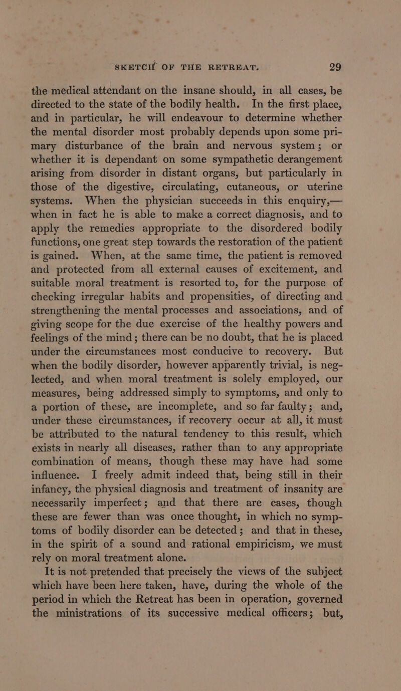 the medical attendant on the insane should, in all cases, be directed to the state of the bodily health. In the first place, and in particular, he will endeavour to determine whether the mental disorder most probably depends upon some pri- mary disturbance of the brain and nervous system; or whether it is dependant on some sympathetic derangement arising from disorder in distant organs, but particularly in those of the digestive, circulating, cutaneous, or uterine systems. When the physician succeeds in this enquiry,— when in fact he is able to make a correct diagnosis, and to apply the remedies appropriate to the disordered bodily functions, one great step towards the restoration of the patient is gained. When, at the same time, the patient is removed and protected from all external causes of excitement, and suitable moral treatment is resorted to, for the purpose of checking irregular habits and propensities, of directing and strengthening the mental processes and associations, and of giving scope for the due exercise of the healthy powers and feelings of the mind; there can be no doubt, that he is placed under the circumstances most conducive to recovery. But when the bodily disorder, however apparently trivial, is neg- lected, and when moral treatment is solely employed, our measures, being addressed simply to symptoms, and only to a portion of these, are incomplete, and so far faulty; and, under these circumstances, if recovery occur at all, it must be attributed to the natural tendency to this result, which exists in nearly all diseases, rather than to any appropriate combination of means, though these may have had some influence. I freely admit indeed that, being still in their infancy, the physical diagnosis and treatment of insanity are necessarily imperfect; and that there are cases, though these are fewer than was once thought, in which no symp- toms of bodily disorder can be detected; and that in these, in the spirit of a sound and rational empiricism, we must rely on moral treatment alone. It is not pretended that precisely the views of the subject which have been here taken, have, during the whole of the period in which the Retreat has been in operation, governed the ministrations of its successive medical officers; but,