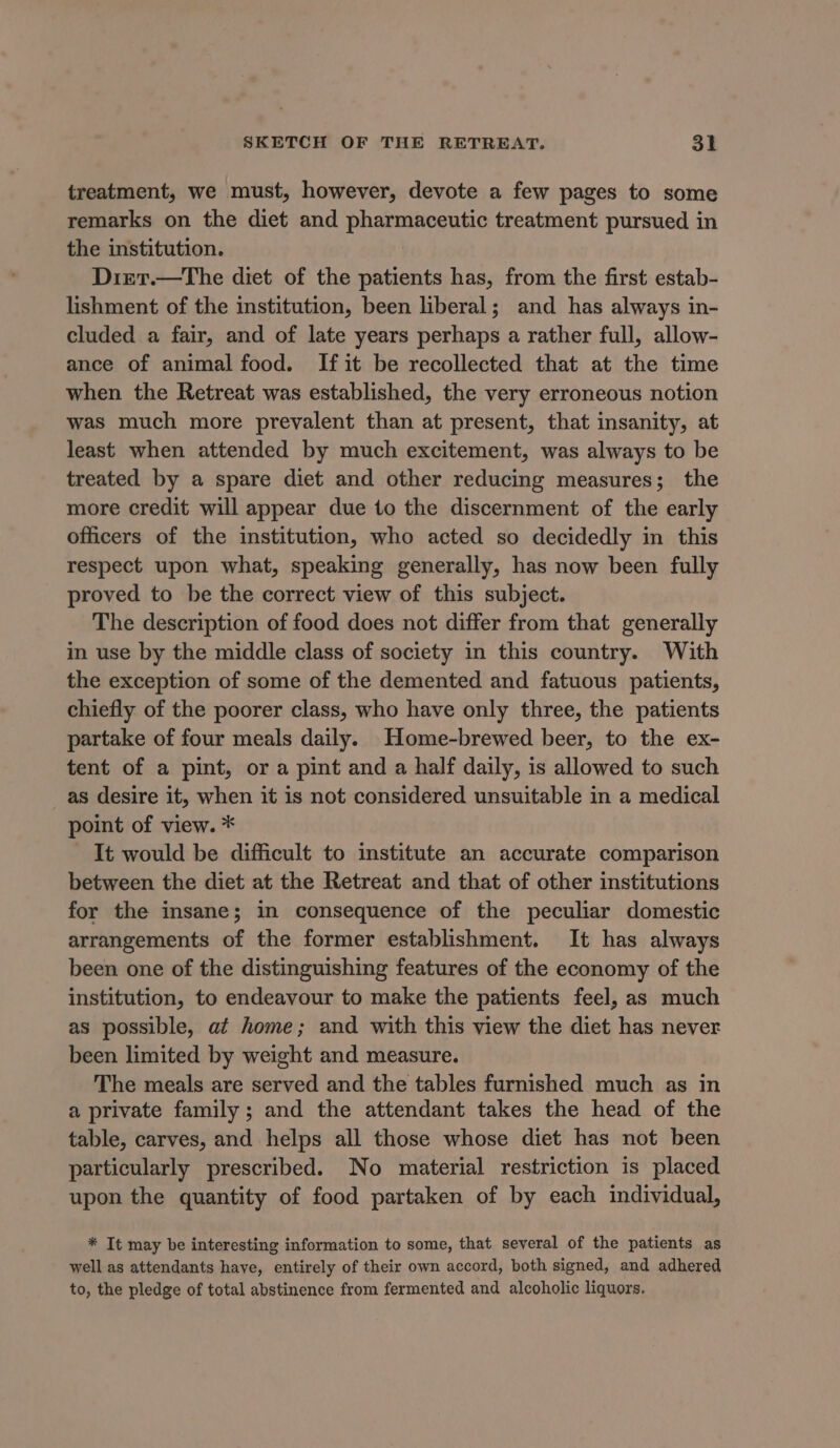 treatment, we must, however, devote a few pages to some remarks on the diet and pharmaceutic treatment pursued in the institution. Diet.—The diet of the patients has, from the first estab- lishment of the institution, been liberal; and has always in- cluded a fair, and of late years perhaps a rather full, allow- ance of animal food. If it be recollected that at the time when the Retreat was established, the very erroneous notion was much more prevalent than at present, that insanity, at least when attended by much excitement, was always to be treated by a spare diet and other reducing measures; the more credit will appear due to the discernment of the early officers of the institution, who acted so decidedly in this respect upon what, speaking generally, has now been fully proved to be the correct view of this subject. The description of food does not differ from that generally in use by the middle class of society in this country. With the exception of some of the demented and fatuous patients, chiefly of the poorer class, who have only three, the patients partake of four meals daily. Home-brewed beer, to the ex- tent of a pint, or a pint and a half daily, is allowed to such as desire it, when it is not considered unsuitable in a medical point of view. * It would be difficult to institute an accurate comparison between the diet at the Retreat and that of other institutions for the insane; in consequence of the peculiar domestic arrangements of the former establishment. It has always been one of the distinguishing features of the economy of the institution, to endeavour to make the patients feel, as much as possible, at home; and with this view the diet has never been limited by weight and measure. The meals are served and the tables furnished much as in a private family ; and the attendant takes the head of the table, carves, and helps all those whose diet has not been particularly prescribed. No material restriction is placed upon the quantity of food partaken of by each individual, * It may be interesting information to some, that several of the patients as well as attendants have, entirely of their own accord, both signed, and adhered to, the pledge of total abstinence from fermented and alcoholic liquors.