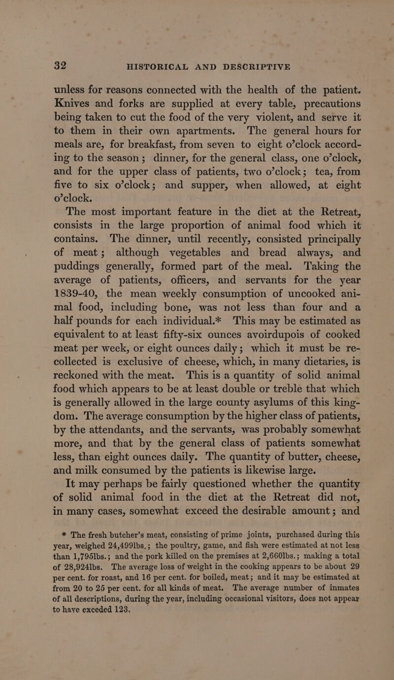 unless for reasons connected with the health of the patient. Knives and forks are supplied at every table, precautions being taken to cut the food of the very violent, and serve it to them in their own apartments. The general hours for meals are, for breakfast, from seven to eight o’clock accord- ing to the season; dinner, for the general class, one o’clock, and for the upper class of patients, two o’clock; tea, from five to six o’clock; and supper, when allowed, at eight o’clock. The most important feature in the diet at the Retreat, consists in the large proportion of animal food which it contains. The dinner, until recently, consisted principally of meat; although vegetables and bread always, and puddings generally, formed part of the meal. Taking the average of patients, officers, and servants for the year 1839-40, the mean weekly consumption of uncooked ani- mal food, including bone, was not less than four and a half pounds for each individual.* This may be estimated as equivalent to at least fifty-six ounces avoirdupois of cooked meat per week, or eight ounces daily; which it must be re- collected is exclusive of cheese, which, in many dietaries, is reckoned with the meat. This is a quantity of solid animal food which appears to be at least double or treble that which is generally allowed in the large county asylums of this king- dom. The average consumption by the higher class of patients, by the attendants, and the servants, was probably somewhat more, and that by the general class of patients somewhat less, than eight ounces daily. The quantity of butter, cheese, and milk consumed by the patients is likewise large. It may perhaps be fairly questioned whether the quantity of solid animal food in the diet at the Retreat did not, in many cases, somewhat exceed the desirable amount; and * The fresh butcher’s meat, consisting of prime joints, purchased during this year, weighed 24,499lbs,; the poultry, game, and fish were estimated at not less than 1,795lbs.; and the pork killed on the premises at 2,660lbs.; making a total of 28,924lbs. The average loss of weight in the cooking appears to be about 29 per cent. for roast, and 16 per cent. for boiled, meat; and it may be estimated at from 20 to 25 per cent. for all kinds of meat. The average number of inmates of all descriptions, during the year, including occasional visitors, does not appear to have exceded 123.