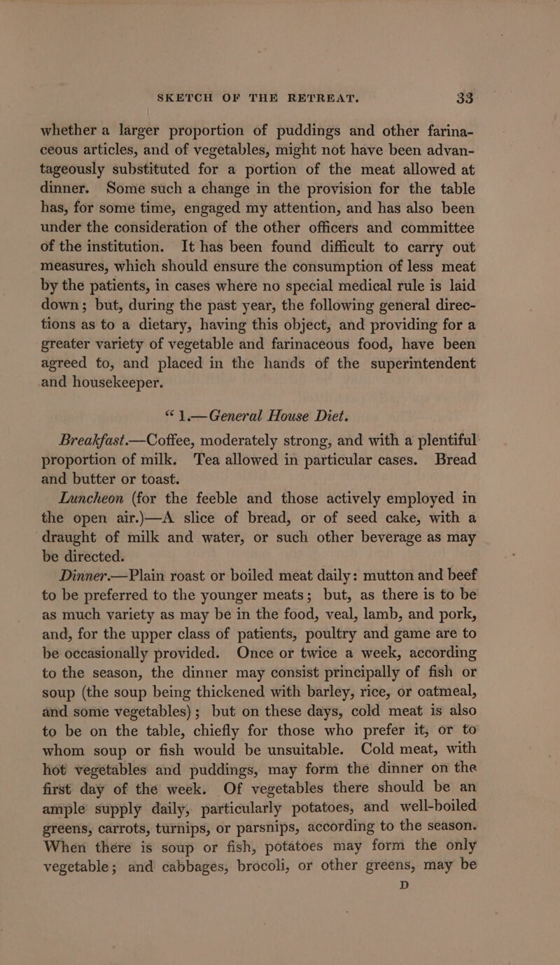 whether a larger proportion of puddings and other farina- ceous articles, and of vegetables, might not have been advan- tageously substituted for a portion of the meat allowed at dinner. Some such a change in the provision for the table has, for some time, engaged my attention, and has also been under the consideration of the other officers and committee of the institution. It has been found difficult to carry out measures, which should ensure the consumption of less meat by the patients, in cases where no special medical rule is laid down; but, during the past year, the following general direc- tions as to a dietary, having this object, and providing for a greater variety of vegetable and farinaceous food, have been agreed to, and placed in the hands of the superintendent and housekeeper. “ 1.— General House Diet. Breakfast.—Coffee, moderately strong, and with a plentiful: proportion of milk. Tea allowed in particular cases. Bread and butter or toast. Luncheon (for the feeble and those actively employed in the open air.)—A slice of bread, or of seed cake, with a draught of milk and water, or such other beverage as may be directed. Dinner.—Plain roast or boiled meat daily: mutton and beef to be preferred to the younger meats; but, as there is to be as much variety as may be in the food, veal, lamb, and pork, and, for the upper class of patients, poultry and game are to be occasionally provided. Once or twice a week, according to the season, the dinner may consist principally of fish or soup (the soup being thickened with barley, rice, or oatmeal, and some vegetables); but on these days, cold meat is also to be on the table, chiefly for those who prefer it, or to whom soup or fish would be unsuitable. Cold meat, with hot vegetables and puddings, may form the dinner on the first day of the week. Of vegetables there should be an ample supply daily, particularly potatoes, and well-boiled greens, carrots, turnips, or parsnips, according to the season. When there is soup or fish, potatoes may form the only vegetable; and cabbages, brocoli, or other greens, may be D