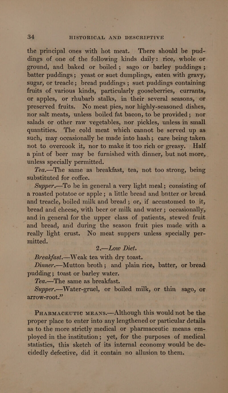 the principal ones with hot meat. There should be pud- dings of one of the following kinds daily: rice, whole or ground, and baked or boiled; sago or barley puddings ; batter puddings; yeast or suet dumplings, eaten with gravy, sugar, or treacle; bread puddings; suet puddings containing fruits of various kinds, particularly gooseberries, currants, or apples, or rhubarb stalks, in their several seasons, or preserved fruits. No meat pies, nor highly-seasoned dishes, nor salt meats, unless boiled fat bacon, to be provided; nor salads or other raw vegetables, nor pickles, unless in small quantities. The cold meat which cannot be served up as such, may occasionally be made into hash; care being taken not to overcook it, nor to make it too rich or greasy. Half a pint of beer may be furnished with dinner, but not more, unless specially permitted. Tea.—The same as breakfast, tea, not too strong, being substituted for coffee. Supper.—To be in general a very light meal; consisting of a roasted potatoe or apple; a little bread and bntter or bread and treacle, boiled milk and bread ; or, if accustomed to it, bread and cheese, with beer or milk and water ; occasionally, and in general for the upper class of patients, stewed fruit and bread, and during the season fruit pies made with a really light crust. No meat suppers unless specially per- mitted. | 2.—Low Diet. Breakfast.—Weak tea with dry toast. _ Dinner.—Mutton broth; and plain rice, batter, or bread pudding; toast or barley water. Tea.—The same as breakfast. Supper.—Water-gruel, or boiled milk, or thin sago, or arrow-root.-” PHARMACEUTIC MEANS.—Although this would not be the proper place to enter into any lengthened or particular details as to the more strictly medical or pharmaceutic means em- ployed in the institution; yet, for the purposes of medical statistics, this sketch of its internal economy would be de- eldedly defective, did it contain no allusion to them.