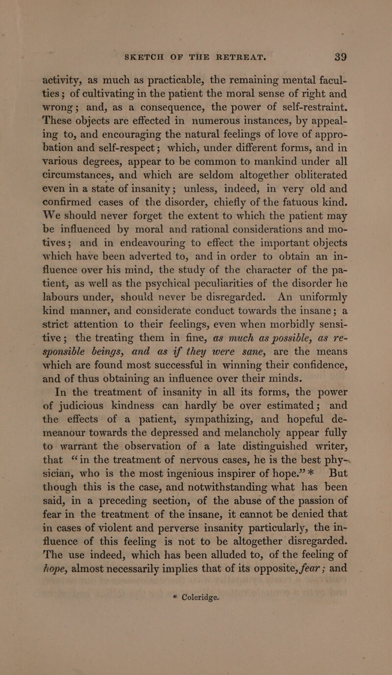 activity, as much as practicable, the remaining mental facul- ties; of cultivating in the patient the moral sense of right and wrong; and, as a consequence, the power of self-restraint. These objects are effected in numerous instances, by appeal- ing to, and encouraging the natural feelings of love of appro- bation and self-respect; which, under different forms, and in various degrees, appear to be common to mankind under all circumstances, and which are seldom altogether obliterated even in a state of insanity; unless, indeed, in very old and confirmed cases of the disorder, chiefly of the fatuous kind. We should never forget the extent to which the patient may be influenced by moral and rational considerations and mo- tives; and in endeavouring to effect the important objects which have been adverted to, and in order to obtain an in- fluence over his mind, the study of the character of the pa- tient, as well as the psychical peculiarities of the disorder he labours under, should never be disregarded. An uniformly kind manner, and considerate conduct towards the insane; a strict attention to their feelings, even when morbidly sensi- tive; the treating them in fine, as much as possible, as re- sponsible beings, and as if they were sane, are the means which are found most successful in winning their confidence, and of thus obtaining an influence over their minds. In the treatment of insanity in all its forms, the power of judicious kindness can hardly be over estimated; and the effects of a patient, sympathizing, and hopeful de- meanour towards the depressed and melancholy appear fully to warrant the observation of a late distinguished writer, that “in the treatment of nervous cases, he is the best phy-. sician, who is the most ingenious inspirer of hope.”* But though this is the case, and notwithstanding what has been said, in a preceding section, of the abuse of the passion of fear in the treatment of the insane, it cannot be denied that in cases of violent and perverse insanity particularly, the in- fluence of this feeling is not to be altogether disregarded. The use indeed, which has been alluded to, of the feeling of hope, almost necessarily implies that of its opposite, fear ; and * Coleridge.