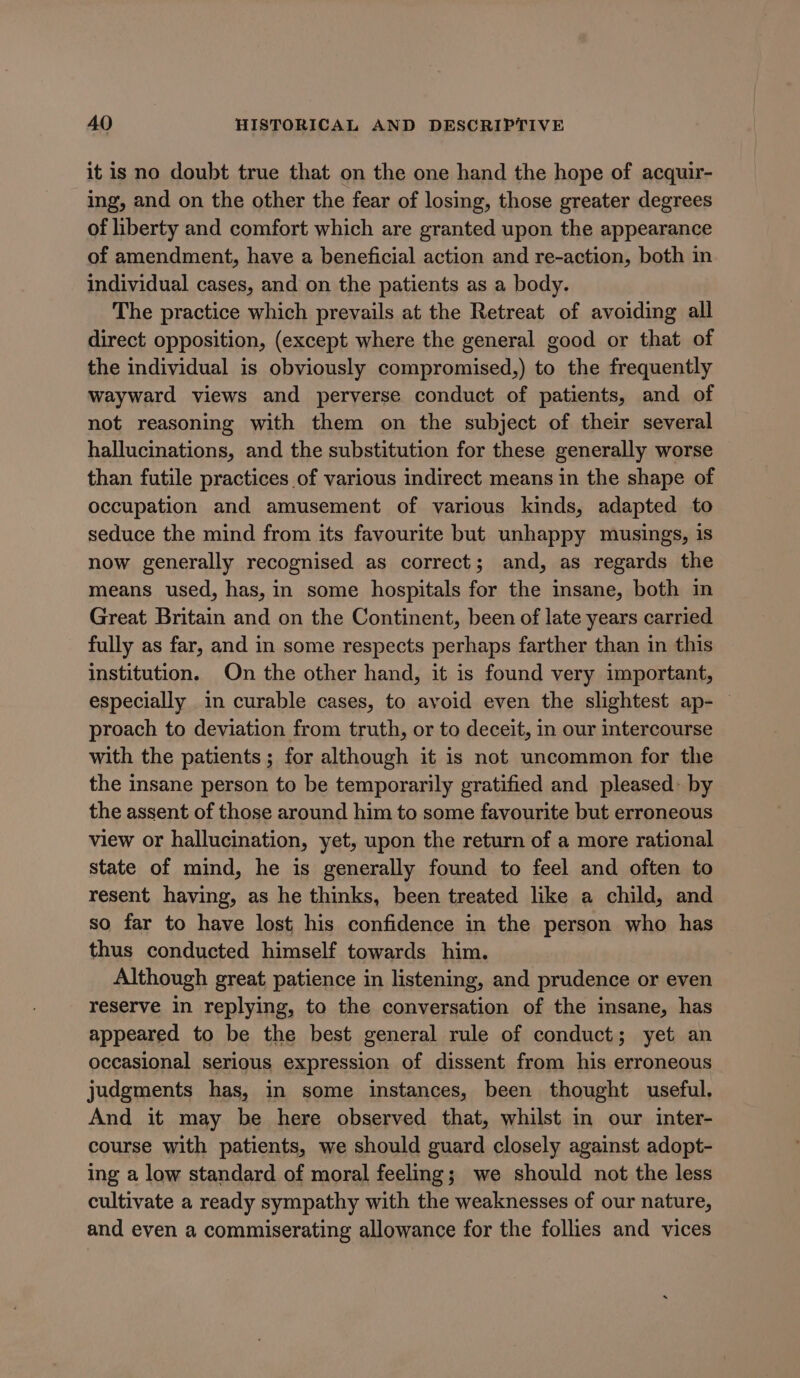 it is no doubt true that on the one hand the hope of acquir- ing, and on the other the fear of losing, those greater degrees of liberty and comfort which are granted upon the appearance of amendment, have a beneficial action and re-action, both in individual cases, and on the patients as a body. The practice which prevails at the Retreat of avoiding all direct opposition, (except where the general good or that of the individual is obviously compromised,) to the frequently wayward views and perverse conduct of patients, and of not reasoning with them on the subject of their several hallucinations, and the substitution for these generally worse than futile practices of various indirect means in the shape of occupation and amusement of various kinds, adapted to seduce the mind from its favourite but unhappy musings, is now generally recognised as correct; and, as regards the means used, has, in some hospitals for the insane, both in Great Britain and on the Continent, been of late years carried fully as far, and in some respects perhaps farther than in this institution. On the other hand, it is found very important, especially in curable cases, to avoid even the slightest ap- proach to deviation from truth, or to deceit, in our intercourse with the patients; for although it is not uncommon for the the insane person to be temporarily gratified and pleased: by the assent of those around him to some favourite but erroneous view or hallucination, yet, upon the return of a more rational state of mind, he is generally found to feel and often to resent having, as he thinks, been treated like a child, and so far to have lost his confidence in the person who has thus conducted himself towards him. Although great patience in listening, and prudence or even reserve in replying, to the conversation of the insane, has appeared to be the best general rule of conduct; yet an occasional serious expression of dissent from his erroneous judgments has, in some instances, been thought useful. And it may be here observed that, whilst in our inter- course with patients, we should guard closely against adopt- ing a low standard of moral feeling; we should not the less cultivate a ready sympathy with the weaknesses of our nature, and even a commiserating allowance for the follies and vices